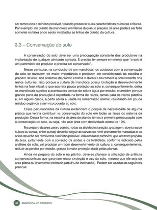 ser removidos o mínimo possível, visando preservar suas características químicas e físicas. 
Por exemplo: no plantio de mandioca em fileiras duplas, o preparo da área poderá ser feito 
somente na faixa onde serão instaladas as linhas de plantio da cultura. 
3.3 – Conservação do solo 
A conservação do solo deve ser uma preocupação constante dos produtores na 
implantação de qualquer atividade agrícola. É preciso ter sempre em mente que “o solo é 
um patrimônio do produtor e precisa ser conservado”. 
Nesse particular, na condução de um mandiocal, os cuidados com a conservação 
do solo se revestem de maior importância e precisam ser considerados na escolha e 
preparo da área, nos sistemas de plantio e tratos culturais e na colheita e enleiramento dos 
restos culturais. Isso porque a cultura da mandioca possui brotação e desenvolvimento 
lentos na fase inicial, o que acarreta pouca proteção ao solo e, consequentemente, deixa 
os mandiocais sujeitos a acentuadas perdas de solo e água por erosão; e também porque 
grande parte da produção é exportada na forma de raízes, ramas para os novos plantios 
e, em alguns casos, a parte aérea é usada na alimentação animal, resultando em pouco 
resíduo orgânico a ser incorporado ao solo. 
Essas peculiaridades da cultura evidenciam o porquê da necessidade de alguma 
prática que venha contribuir na conservação do solo em todas as fases do sistema de 
produção. Dessa forma, na escolha da área de plantio temos a primeira preocupação com 
a conservação do solo, ou seja, não usar área com declividade acima de 10%. 
No preparo da área para o plantio, todas as atividades (aração, gradagem, aberturas de 
sulcos ou covas, entre outras) deverão seguir as curvas de nível previamente marcadas e os 
solos deverão ser removidos o mínimo possível. Vale ressaltar, também, que um bom preparo 
da área, juntamente com a correção da acidez e da fertilidade, conforme indicado pelas 
análises do solo, vai propiciar um bom desenvolvimento da cultura e, consequentemente, 
reduzir as perdas por erosão, graças à maior proteção dada pelas plantas. 
Ainda no preparo do solo e no plantio, deve-se planejar a utilização de práticas 
conservacionistas que garantam maior proteção e uso do solo, mesmo que ele seja de 
área plana ou levemente inclinada (até 3% de inclinação). Podem ser usadas as seguintes 
práticas: 
40 Mandioca no Cerrado 
 