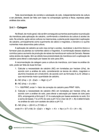 Toda recomendação de corretivo e adubação do solo, independentemente da cultura 
a ser plantada, deverá ser feita com base na composição química e física, expressa pelas 
análises dos solos. 
3.4.1 – Calagem 
No Brasil, de modo geral, não se têm conseguido aumentos acentuados na produção 
da mandioca pela aplicação de calcário, confirmando a tolerância da cultura à acidez do 
solo. No entanto, após vários cultivos na mesma área, a planta pode responder à aplicação 
de calcário, principalmente como suprimento de cálcio e magnésio, o terceiro e o quinto 
nutrientes mais absorvidos pela cultura. 
A aplicação de calcário ao solo visa corrigir a acidez, neutralizar o alumínio tóxico e 
fornecer para as plantas os nutrientes cálcio e magnésio. A combinação desses objetivos 
contribui para o aumento da produção de raízes da mandioca em solos de Cerrado. Nesses 
solos ácidos da região, têm-se obtido boa produtividade da mandioca com a aplicação de 
calcário para elevar a saturação por bases do solo para 25%. 
A recomendação da calagem para a cultura da mandioca, com base na análise do 
solo, pode ser feita de duas formas: 
1. Calcular a necessidade de calcário (NC) em toneladas por hectare (t/ha), de 
acordo com a análise do solo, considerando os teores de cálcio, magnésio e 
alumínio trocáveis em cmolc/dm3, de acordo com as fórmulas A ou B. Utilizar a 
que recomenda maior quantidade de calcário. 
A - NC (t/ha) = [2 - (Ca2+ + Mg2+)] x f* 
B - NC (t/ha) = 2 x Al3+ 
* f = 100/PRNT, onde f = fator de correção do calcário para PRNT 100%. 
2. Calcular a necessidade de calcário (NC) em toneladas por hectare (t/ha), de 
acordo com a análise do solo, para elevar a saturação por bases do solo para 
25%, empregando a fórmula C. V1 é a saturação por bases existente no solo; S é 
a soma de bases; T é a CTC do solo a pH 7,0 e o teor de (H + Al) é determinado 
na análise do solo com acetato de cálcio a pH 7,0. 
C - NC (t/ha) = (25-V1) x (T/100) x f, 
onde V1= S/T x100, S= (Ca2+ + Mg2+ + K+ + Na+) e T= S + (H + Al). 
48 Mandioca no Cerrado 
 