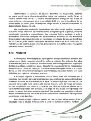 Manejo do solo no cultivo de mandioca 3 
Recomenda-se a utilização de calcário dolomítico ou magnesiano, podendo 
ser usada também uma mistura de calcários, desde que mantida a relação Ca:Mg no 
calcário na faixa entre 1:1 e 6:1. O calcário deve ser aplicado a lanço em toda a área, de 
modo uniforme, e incorporado até a profundidade de 20 cm, com antecedência de um 
a dois meses do plantio, para dar tempo de reagir no solo. A reação vai depender da 
disponibilidade de água no solo. 
Vale ressaltar que a aplicação de calcário ao solo, além corrigir a acidez, neutralizar 
o alumínio tóxico e fornecer os nutrientes cálcio e magnésio para as plantas, conforme 
mencionado, aumenta a disponibilidade dos nutrientes fósforo, potássio, enxofre e 
molibdênio e melhora as condições para as atividades da microbiota do solo. Entretanto, 
têm sido observadas frequentemente, em mandiocais em solos de Cerrado, as deficiências 
de zinco e manganês, devido a dosagens excessivas associadas à má distribuição ou 
incorporação do calcário. Esses sintomas, principalmente o de deficiência do manganês, 
são denominados “amarelão”. 
Oreinatções Técnacis 49 
3.4.2 – Adubação 
A adubação da mandioca prevê a reposição dos principais nutrientes extraídos pela 
cultura, como cálcio, magnésio, nitrogênio, fósforo e potássio. Nos solos de Cerrados, 
as maiores respostas da mandioca à adubação têm sido conseguidas com a aplicação 
de fósforo, potássio, nitrogênio e zinco. Dessa forma, visando atender às necessidades 
de nutrientes da planta e à reposição dos nutrientes extraídos pela cultura, a adubação 
deverá ser feita estritamente em dosagens recomendadas pela análise do solo, com o uso 
de fertilizantes orgânicos, naturais ou químicos. 
A adubação orgânica é fundamental, não só como fonte dos nutrientes para a 
mandioca, mas também como condicionadora do solo, melhorando a disponibilidade dos 
nutrientes, estrutura, aeração e retenção de água. Os adubos orgânicos mais usados, que 
possuem composição muito variável, são esterco de gado, cama de frango, compostos 
e tortas. A aplicação dos mesmos poderá ser nas covas ou sulcos de plantio, sendo 
ligeiramente incorporados com a enxada, ou a lanço em toda a área e incorporados com 
grades ou arados de tração mecânica ou animal. Vale ressaltar que os adubos orgânicos 
devem estar bem curtidos, para evitar a queima das manivas-sementes ou o transporte de 
sementes de ervas daninhas. 
Além desses adubos orgânicos, podem ser usados como fontes de nitrogênio, a 
adubação verde e adubos minerais como a ureia e o sulfato de amônio. Também 
 