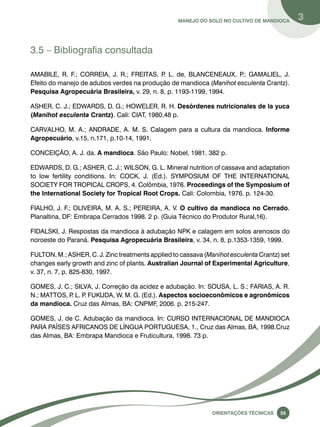 Manejo do solo no cultivo de mandioca 3 
Oreinatções Técnacis 55 
3.5 – Bibliografia consultada 
AMABILE, R. F.; CORREIA, J. R.; FREITAS, P. L. de, BLANCENEAUX, P.; GAMALIEL, J. 
Efeito do manejo de adubos verdes na produção de mandioca (Manihot esculenta Crantz). 
Pesquisa Agropecuária Brasileira, v. 29, n. 8, p. 1193-1199, 1994. 
ASHER, C. J.; EDWARDS, D. G.; HOWELER, R. H. Desórdenes nutricionales de la yuca 
(Manihot esculenta Crantz). Cali: CIAT, 1980,48 p. 
CARVALHO, M. A.; ANDRADE, A. M. S. Calagem para a cultura da mandioca. Informe 
Agropecuário, v.15, n.171, p.10-14, 1991. 
CONCEIÇÃO, A. J. da. A mandioca. São Paulo: Nobel, 1981. 382 p. 
EDWARDS, D. G.; ASHER, C. J.; WILSON, G. L. Mineral nutrition of cassava and adaptation 
to low fertility conditions. In: COCK, J. (Ed.). SYMPOSIUM OF THE INTERNATIONAL 
SOCIETY FOR TROPICAL CROPS, 4. Colômbia, 1976. Proceedings of the Symposium of 
the International Society for Tropical Root Crops. Cali: Colombia, 1976. p. 124-30. 
FIALHO, J. F.; OLIVEIRA, M. A. S.; PEREIRA, A. V. O cultivo da mandioca no Cerrado. 
Planaltina, DF: Embrapa Cerrados 1998. 2 p. (Guia Técnico do Produtor Rural,16). 
FIDALSKI, J. Respostas da mandioca à adubação NPK e calagem em solos arenosos do 
noroeste do Paraná. Pesquisa Agropecuária Brasileira, v. 34, n. 8, p.1353-1359, 1999. 
FULTON, M.; ASHER, C. J. Zinc treatments applied to cassava (Manihot esculenta Crantz) set 
changes early growth and zinc of plants. Australian Journal of Experimental Agriculture, 
v. 37, n. 7, p. 825-830, 1997. 
GOMES, J. C.; SILVA, J. Correção da acidez e adubação. In: SOUSA, L. S.; FARIAS, A. R. 
N.; MATTOS, P. L. P. FUKUDA, W. M. G. (Ed.). Aspectos socioeconômicos e agronômicos 
da mandioca. Cruz das Almas, BA: CNPMF, 2006. p. 215-247. 
GOMES, J. de C. Adubação da mandioca. In: CURSO INTERNACIONAL DE MANDIOCA 
PARA PAÍSES AFRICANOS DE LÍNGUA PORTUGUESA, 1., Cruz das Almas, BA, 1998.Cruz 
das Almas, BA: Embrapa Mandioca e Fruticultura, 1998. 73 p. 
 