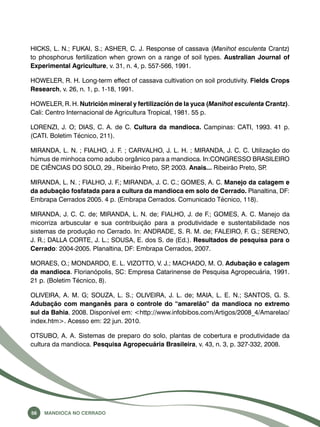 HICKS, L. N.; FUKAI, S.; ASHER, C. J. Response of cassava (Manihot esculenta Crantz) 
to phosphorus fertilization when grown on a range of soil types. Australian Journal of 
Experimental Agriculture, v. 31, n. 4, p. 557-566, 1991. 
HOWELER, R. H. Long-term effect of cassava cultivation on soil produtivity. Fields Crops 
Research, v. 26, n. 1, p. 1-18, 1991. 
HOWELER, R. H. Nutrición mineral y fertilización de la yuca (Manihot esculenta Crantz). 
Cali: Centro Internacional de Agricultura Tropical, 1981. 55 p. 
LORENZI, J. O; DIAS, C. A. de C. Cultura da mandioca. Campinas: CATI, 1993. 41 p. 
(CATI. Boletim Técnico, 211). 
MIRANDA, L. N. ; FIALHO, J. F. ; CARVALHO, J. L. H. ; MIRANDA, J. C. C. Utilização do 
húmus de minhoca como adubo orgânico para a mandioca. In:CONGRESSO BRASILEIRO 
DE CIÊNCIAS DO SOLO, 29., Ribeirão Preto, SP, 2003. Anais... Ribeirão Preto, SP. 
MIRANDA, L. N. ; FIALHO, J. F.; MIRANDA, J. C. C.; GOMES, A. C. Manejo da calagem e 
da adubação fosfatada para a cultura da mandioca em solo de Cerrado. Planaltina, DF: 
Embrapa Cerrados 2005. 4 p. (Embrapa Cerrados. Comunicado Técnico, 118). 
MIRANDA, J. C. C. de; MIRANDA, L. N. de; FIALHO, J. de F.; GOMES, A. C. Manejo da 
micorriza arbuscular e sua contribuição para a produtividade e sustentabilidade nos 
sistemas de produção no Cerrado. In: ANDRADE, S. R. M. de; FALEIRO, F. G.; SERENO, 
J. R.; DALLA CORTE, J. L.; SOUSA, E. dos S. de (Ed.). Resultados de pesquisa para o 
Cerrado: 2004-2005. Planaltina, DF: Embrapa Cerrados, 2007. 
MORAES, O.; MONDARDO, E. L. VIZOTTO, V. J.; MACHADO, M. O. Adubação e calagem 
da mandioca. Florianópolis, SC: Empresa Catarinense de Pesquisa Agropecuária, 1991. 
21 p. (Boletim Técnico, 8). 
OLIVEIRA, A. M. G; SOUZA, L. S.; OLIVEIRA, J. L. de; MAIA, L. E. N.; SANTOS, G. S. 
Adubação com manganês para o controle do “amarelão” da mandioca no extremo 
sul da Bahia. 2008. Disponível em: <http://www.infobibos.com/Artigos/2008_4/Amarelao/ 
index.htm>. Acesso em: 22 jun. 2010. 
OTSUBO, A. A. Sistemas de preparo do solo, plantas de cobertura e produtividade da 
cultura da mandioca. Pesquisa Agropecuária Brasileira, v. 43, n. 3, p. 327-332, 2008. 
56 Mandioca no Cerrado 
 