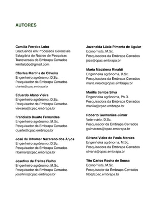 Camilla Ferreira Lobo 
Graduanda em Processos Gerenciais 
Estagiária do Núcleo de Pesquisas 
Transversais da Embrapa Cerrados 
kmillalobo@gmail.com 
Charles Martins de Oliveira 
Engenheiro agrônomo, D.Sc. 
Pesquisador da Embrapa Cerrados 
charles@cpac.embrapa.br 
Eduardo Alano Vieira 
Engenheiro agrônomo, D.Sc. 
Pesquisador da Embrapa Cerrados 
vieiraea@cpac.embrapa.br 
Francisco Duarte Fernandes 
Engenheiro agrônomo, M.Sc. 
Pesquisador da Embrapa Cerrados 
duarte@cpac.embrapa.br 
José de Ribamar Nazareno dos Anjos 
Engenheiro agrônomo, D.Sc. 
Pesquisador da Embrapa Cerrados 
ribamar@cpac.embrapa.br 
Josefino de Freitas Fialho 
Engenheiro agrônomo, M.Sc. 
Pesquisador da Embrapa Cerrados 
josefino@cpac.embrapa.br 
Jozeneida Lúcia Pimenta de Aguiar 
Economista, M.Sc. 
Pesquisadora da Embrapa Cerrados 
joze@cpac.embrapa.br 
Maria Madalena Rinaldi 
Engenheira agrônoma, D.Sc. 
Pesquisadora da Embrapa Cerrados 
maria.rinaldi@cpac.embrapa.br 
Marilia Santos Silva 
Engenheira agrônoma, Ph.D. 
Pesquisadora da Embrapa Cerrados 
marilia@cpac.embrapa.br 
Roberto Guimarães Júnior 
Veterinário, D.Sc. 
Pesquisador da Embrapa Cerrados 
guimaraes@cpac.embrapa.br 
Silvana Vieira de Paula-Moraes 
Engenheira agrônoma, M.Sc. 
Pesquisadora da Embrapa Cerrados 
silvana@cpac.embrapa.br 
Tito Carlos Rocha de Sousa 
Economista, M.Sc. 
Pesquisador da Embrapa Cerrados 
tito@cpac.embrapa.br 
AUTORES 
 