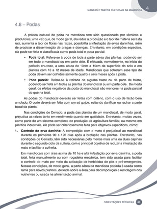 manejo e tratos culturais da mandioca 4 
Oreinatções Técnacis 83 
4.8 – Podas 
A prática cultural de poda na mandioca tem sido questionada por técnicos e 
produtores, uma vez que, de modo geral, ela reduz a produção e o teor de matéria seca da 
raiz, aumenta o teor de fibras nas raízes, possibilita a infestação de ervas daninhas, além 
de propiciar a disseminação de pragas e doenças. Entretanto, em condições especiais, 
ela pode ser feita e classificada como poda total e poda parcial: 
• Poda total: Refere-se à poda de toda a parte aérea das plantas, podendo ser 
em todo o mandiocal ou em parte dele. É efetuada, normalmente, no início do 
período chuvoso, a uma altura de 10cm a 15cm da superfície do solo e em 
plantas com 10 a 12 meses de idade. Mandiocais que sofreram esse tipo de 
poda devem ser colhidos somente quatro a seis meses após a poda. 
• Poda parcial: Refere-se à retirada de alguma haste ou de parte de haste, 
podendo ser feita em todas as plantas do mandiocal ou em parte dele. De modo 
geral, os efeitos negativos da poda do mandiocal são menores na poda parcial 
do que na total. 
As podas do mandiocal deverão ser feitas com critério, com o uso de facão bem 
amolado. O corte deverá ser feito com um só golpe, evitando danificar ou rachar a parte 
basal da planta. 
Nas condições de Cerrado, a poda das plantas de um mandiocal, de modo geral, 
prejudica as raízes tanto em rendimento quanto em qualidade. Entretanto, muitas vezes, 
como parte de um sistema complexo de produção de agricultura familiar, ou mesmo em 
plantios industriais, ela pode ser criteriosamente feita para objetivos específicos, como: 
1. Controle de erva daninha: A competição com o mato é prejudicial ao mandiocal 
durante os primeiros 90 a 120 dias após a brotação das plantas. Entretanto, nas 
condições de Cerrado, têm sido necessárias pelo menos mais uma ou duas capinas 
durante o segundo ciclo da cultura, com o principal objetivo de reduzir a infestação do 
mato e facilitar a colheita. 
Em mandiocais com área acima de 10 ha e alta infestação por erva daninha, a poda 
total, feita manualmente ou com roçadeira mecânica, tem sido usada para facilitar 
o controle do mato por meio da aplicação de herbicidas de pós e pré-emergentes. 
Nessas condições, de modo geral, a parte aérea da mandioca podada é usada como 
rama para novos plantios, deixada sobre a área para decomposição e reciclagem dos 
nutrientes ou usada na alimentação animal. 
 