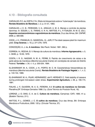 4.10 – Bibliografia consultada 
CARVALHO, P. C. de; EZETA, F. N.; Efeito do fotoperíodo sobre a “tuberização” da mandioca. 
Revista Brasileira de Mandioca, v. 2, p. 51-51, 1983. 
CARVALHO, J. E. B.; PERESSIN, V. A.; ARAÚJO, A. M. A. Manejo e controle de plantas 
daninhas. In: SOUSA, L. S.; FARIAS, A. R. N.; MATTOS, P. L. P. FUKUDA, W. M. G. (Ed.). 
Aspectos socioeconômicos e agronômicos da mandioca. Cruz das Almas, BA: CNPMF, 
2006. p. 560-590. 
COCK, J. H.; FRANKLIN, D.; SANDOVAL, G.; JURI, P. The ideal cassava plant for maximum 
yield. Crop Science, v. 19, p. 271-279, 1979. 
CONCEIÇÃO, A. J. da. A mandioca. São Paulo: Nobel, 1981. 382 p. 
CORREIA, H.; ROCHA, B. V. Manejo da cultura da mandioca. Informe Agropecuário, v. 5, 
n. 59/60, p. 16-30, 1979. 
COSTA, I. R. S.; NASSAR, N. M. A.; PERIM, S. Padrão de crescimento de raízes e da 
parte aérea da mandioca (Manihot esculenta Crantz) em condições de cerrado do Distrito 
Federal. Turrialba. v. 34, n. 4, p. 530-534, 1994. 
EL-SHARKAWY, M. A.; COCK, J. H.; PORTO, M. C. M. Características fotossintéticas da 
mandioca (Manihot esculenta Crantz). Revista Brasileira de Fisiologia Vegetal, v. 1, n. 2, 
p. 143-154, 1989. 
EL-SHARKAWY, M. A.; PILAR, HERNÁNDEZ. del P.; HERSHEY, C. Yield stability of cassava 
during prolonged mid-season water stress. Experimental Agriculture, v. 28, p. 165-174, 
1991. 
FIALHO, J. F.; OLIVEIRA, M. A. S.; PEREIRA, A.V. O cultivo da mandioca no Cerrado. 
Planaltina,DF: Embrapa Cerrados 1998. 2 p. (Guia Técnico do Produtor Rural, 16). 
LORENZI, J. O; DIAS, C. A. de C. Cultura da mandioca. Campinas: CATI, 1993. 41 p. 
(Boletim Técnico, 211). 
MATTOS, P. L.; GOMES, J. C. O cultivo da mandioca. Cruz das Almas, BA: Embrapa 
Mandioca e Fruticultura, 2000. 122 p. (Circular Técnica, 37). 
88 Mandioca no Cerrado 
 