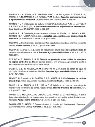 manejo e tratos culturais da mandioca 4 
MATTOS, P. L. P.; SOUZA, A. S.; FERREIRA FILHO, J. R. Propagação. In: SOUSA, L. S.; 
FARIAS, A. R. N.; MATTOS, P. L. P. FUKUDA, W. M. G. (Ed.). Aspectos socioeconômicos 
e agronômicos da mandioca. Cruz das Almas, BA: CNPMF, 2006. p. 455-491. 
MATTOS, P. L. P. Implantação da cultura. In: SOUSA, L. S.; FARIAS, A. R. N.; MATTOS, P. 
L. P. FUKUDA, W. M. G. (Ed.). Aspectos socioeconômicos e agronômicos da mandioca. 
Cruz das Almas, BA: CNPMF, 2006. p. 492-517. 
MATTOS, P. L. P. Consorciação e rotação das culturas. In: SOUSA, L.S.; FARIAS, A.R.N.; 
MATTOS, P.L.P. FUKUDA, W.M.G. (Ed.). Aspectos socioeconômicos e agronômicos da 
mandioca. Cruz das Almas: CNPMF, 2006. p. 518-559. 
MOURA G. M. Interferência de plantas daninhas na cultura da mandioca (Manihot esculenta 
Crantz). Planta Daninha, v. 18, n. 3, p. 451-456, 2000. 
MOURA, G. M.; COSTA, N. L. Efeito da frequência e altura de poda na produtividade de 
raízes e parte aérea em mandioca. Pesquisa Agropecuária Brasileira, v. 36, n. 8, p. 1053- 
1059, 2001. 
OTSUBO, A. A.; FARIAS, A. R. N. Sistema de produção sobre cultivo da mandioca 
na região centro-Sul do Brasil. Campo Grande, MT: Embrapa Agropecuária Oeste e 
Embrapa Mandioca e Fruticultura, 2004. 116 p. 
OLIVEIRA, S. L. de, MACEDO, M. M. C.; PORTO, M. C. M. Efeito do déficit de água na 
produção de raízes de mandioca. Brasília, Pesquisa Agropecuária Brasileira, v. 17, n. 1, 
p. 121-124, 1982. 
PEIXOTO, C. P. Mandioca. In: CASTRO, P. R. C.; KLUGE, R. A. Ecofisiologia de cultivos 
anuais: trigo, milho, soja, arroz e mandioca. São Paulo: NOBEL, 1999. p.109-126. 
PINHO, J. L. N.; TÁVORA, J. A. F.; LIMA, A. R. C. Influência da poda da parte aérea da 
mandioca no rendimento de ramas, raízes e amido. Revista Brasileira de Mandioca, v. 4, 
n. 2, p. 45-53, 1985. 
PORTO, M. C. M.; COCK, J. H.; CADENA, G. G., PARRA, G. E.; HERNÁNDEZ, A. del P. 
Acúmulo e distribuição de matéria seca em mandioca submetida a deficiência hídrica. 
Pesquisa Agropecuária Brasileira, v. 24, n. 35, p. 557-565, 1989. 
RAMANUJAM, T.; INDIRA, P. Canopy struture on growth and development of cassava 
(Manihot esculenta Crantz). Turrialba, v. 33, p. 321-326, 1983. 
Oreinatções Técnacis 89 
 