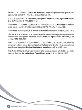 RAMOS, G. A.; PERIM,S. Cultura da mandioca: recomendações técnicas para Goiás. 
Goiânia, GO: EMGOPA, 1986, 40 p. (Circular Técnica, 10). 
SOUZA, L. S.; FIALHO, J. F. Sistema de produção de mandioca para a região do Cerrado. 
Cruz da Almas, BA: CNPMF, 2003. 61 p. 
TAKAHASHI, M.; FONSECA JÚNIOR, N. S. TORRECILLAS, S. M. Mandioca no Paraná: 
antes, agora e sempre. Curitiba: Iapar, 2002. p. 95-112. (Circular Técnica, 123). 
TAKAHASHI, M.; GONÇALO, S. A cultura da mandioca. Paranavaí: Olímpica, 2005. 116 p. 
TÁVORA, F. J. A. F.; FILHO, M. B. Antecipação de plantio, com irrigação suplementar no 
crescimento e produção de mandioca. Brasília, Pesquisa Agropecuária Brasileira, v. 29, 
n. 12, p. 1915-1926, 1994. 
VIANA, A. E. S.; LOPES, S. C.; SEDIYAMA, T.; SEDIYAMA, C. S.; ROCHA, V. S. Efeito do 
armazenamento de ramas de mandioca (Manihot esculenta Crantz) sobre características 
agronômicas da cultura. Revista Brasileira de Mandioca, v. 15, p. 55-66, 1996. 
YAO, N. R.; GOUÉ, B. Water use efficiency of a cassava crop as affected by soil water 
balance. Holanda, Agricultural and Forest Meteorology, n. 61, p. 187-203, 1992. 
90 Mandioca no Cerrado 
 