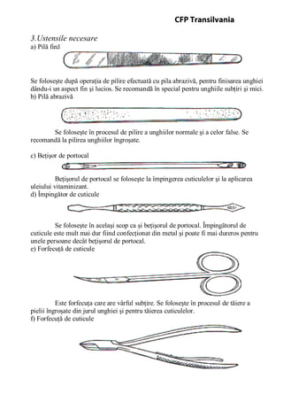 3.Ustensile necesare
a) Pilă fină
Se foloseşte după operaţia de pilire efectuată cu pila abrazivă, pentru finisarea unghiei
dându-i un aspect fin şi lucios. Se recomandă în special pentru unghiile subţiri şi mici.
b) Pilă abrazivă
Se foloseşte în procesul de pilire a unghiilor normale şi a celor false. Se
recomandă la pilirea unghiilor îngroşate.
c) Beţişor de portocal
Beţişorul de portocal se foloseşte la împingerea cuticulelor şi la aplicarea
uleiului vitaminizant.
d) Împingător de cuticule
Se foloseşte în acelaşi scop ca şi beţişorul de portocal. Împingătorul de
cuticule este mult mai dur fiind confecţionat din metal şi poate fi mai dureros pentru
unele persoane decât beţişorul de portocal.
e) Forfecuţă de cuticule
Este forfecuţa care are vârful subţire. Se foloseşte în procesul de tăiere a
pielii îngroşate din jurul unghiei şi pentru tăierea cuticulelor.
f) Forfecuţă de cuticule
CFP Transilvania
 