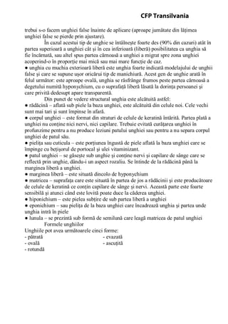 trebui s-o facem unghiei false înainte de aplicare (aproape jumătate din lăţimea
unghiei false se pierde prin ajustare).
În cazul acestui tip de unghie se întâlneşte foarte des (90% din cazuri) atât în
partea superioară a unghiei cât şi în cea inferioară (liberă) posibilitatea ca unghia să
fie încărnată, sau altel spus partea cărnoasă a unghiei a migrat spre zona unghiei
acoperind-o în proporţie mai mică sau mai mare funcţie de caz.
● unghia cu muchia exterioară liberă este unghia foarte indicată modelajului de unghii
false şi care se supune uşor oricărui tip de manichiură. Acest gen de unghie arată în
felul următor: este aproape ovală, unghia se răsfrânge frumos peste partea cărnoasă a
degetului numită hyponychium, cu o suprafaţă liberă lăsată la dorinţa persoanei şi
care privită dedesupt apare transparentă.
Din punct de vedere structural unghia este alcătuită astfel:
● rădăcină – aflată sub piele la baza unghiei, este alcătuită din celule noi. Cele vechi
sunt mai tari şi sunt împinse în afară.
● corpul unghiei – este format din straturi de celule de keratină întărită. Partea plată a
unghiei nu conţine nici nervi, nici capilare. Trebuie evitată curăţarea unghiei în
profunzime pentru a nu produce leziuni patului unghiei sau pentru a nu separa corpul
unghiei de patul său.
● pieliţa sau cuticula – este porţiunea îngustă de piele aflată la baza unghiei care se
împinge cu beţişorul de portocal şi ulei vitaminizant.
● patul unghiei – se găseşte sub unghie şi conţine nervi şi capilare de sânge care se
reflectă prin unghie, dându-i un aspect rozaliu. Se întinde de la rădăcină până la
marginea liberă a unghiei.
● marginea liberă – este situată dincolo de hyponychium
● matricea – suprafaţa care este situată în partea de jos a rădăcinii şi este producătoare
de celule de keratină ce conţin capilare de sânge şi nervi. Această parte este foarte
sensibilă şi atunci când este lovită poate duce la căderea unghiei.
● hiponichium – este pielea subţire de sub partea liberă a unghiei
● eponichium – sau pieliţa de la baza unghiei care încadrează unghia şi partea unde
unghia intră în piele
● lunula – se prezintă sub formă de semilună care leagă matricea de patul unghiei
Formele unghiilor
Unghiile pot avea următoarele cinci forme:
- pătrată - evazată
- ovală - ascuţită
- rotundă
CFP Transilvania
 