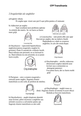 2.Iregularităţi ale unghiilor
a)Unghiile văluite
Pe unghie apar rizuri care pot fi uşor pilite pentru a fi atenuate
b) Adâncituri pe unghie
Sunt rezultatul unor probleme apărute
la celulele din matrix. Se vor lucra cu foarte
mare grijă.
c) Leuconychia – sunt petele albe care apar
frecvent pe unghie, dar nu indică o boală.
Deplasându-se o dată cu creşterea
unghiilor, în cele din urmă dispar.
d) Onychauxis – reprezintă hipertrofierea
unghiei(creşterea exagerată a unghiei în
grosime). Poate fi cauzată de o infecţie locală.
Dacă infecţia este prezentă, nu se lucrează la
ea. Dacă infecţia nu este prezentă, nu se poate
lucra cu pila.
e) Onychatrophie – atrofia, reducerea
dimensiunii unghiei datorită unor
lovituri sau a contactului cu
detergenţi puternici.
S-ar putea lucra, dar cu foarte multă
grijă
f) Pterigium – este o creştere exagerată a
cuticulei peste unghie. Sugeraţi clientei
manichiura cu ulei cald, de preferat de măsline.
g) Onychophagie – unghii roase cu
dinţii. Sugeraţi clientei să renunţe la acest obicei
făcându-şi frecvent manichiura.
h) Onychorhexis – unghii despicate datorită
unor lovituri, pilirii incorecte a unghiilor sau
utilizării excesive a solvenţilor pentru ojă.
Sugeraţi clientei manichiura cu ulei cald.
CFP Transilvania
 