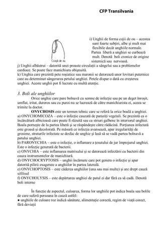 i) Unghii de forma cojii de ou – acestea
sunt foarte subţiri, albe şi mult mai
flexibile decât unghiile normale.
Partea liberă a unghiei se curbează
mult. Denotă boli cronice de origine
sistemică sau nervoasă.
j) Unghii albăstrui – datorită unei proaste circulaţii a sângelui sau a problemelor
cardiace. Se poate face manichiura obişnuită.
k) Unghia care prezintă pete roşiatice sau maronii se datorează unor lovituri puternice
care au determinat sângerarea petului unghiei. Petele dispar o dată cu creşterea
unghiei. Aceste unghii pot fi lucrate cu multă atenţie.
3. Boli ale unghiilor
Orice unghie care pare bolnavă cu semne de infecţie sau pe un deget înroşit,
umflat, iritat, dureros sau cu puroi nu se lucrează de către manichiurista ei, aceea se
trimite la doctor.
ONYCHOSIS este un termen tehnic care se referă la orice boală a unghiei.
a) ONYCHOMICOZA – este o infecţie cauzată de paraziţi vegetali. Se prezintă ca o
încărcătură albicioasă care poate fi răzuită sau ca striuri galbene în interiorul unghiei.
Boala porneşte de la partea liberă şi se răspândeşte către rădăcină. Porţiunea infectată
este groasă şi decolorată. Pe măsură ce infecţia avansează, apar iregularităţi de
grosime, straturile infectate se desfac de unghie şi lasă să se vadă partea bolnavă a
patului unghiei.
b) PARONYCHIA – este o infecţie, o inflamare a ţesutului de jur împrejurul unghiei.
Este o infecţie generată de bacterii.
c) ONYCHIA – este inflamarea matrixului şi se datorează infectării cu bacterii din
cauza instrumentelor de manichiură.
d) ONYCHOCRYPTOSIS – unghii încărnate care pot genera o infecţie şi apar
datorită pilirii exagerate a unghiilor în partea laterală.
e) ONYCHOPTOSIS – este căderea unghiilor (una sau mai multe) şi are drept cauză
sifilisul
f) ONYCHOLYSIS – este depărtarea unghiei de patul ei dar fără ca să cadă. Denotă
boli interne
În funcţie de aspectul, culoarea, forma lor unghiile pot indica boala sau bolile
de care suferă persoana în cauză astfel:
● unghiile de culoare roz indică sănătate, alimentaţie corectă, regim de viaţă corect,
fără deviaţii
CFP Transilvania
 