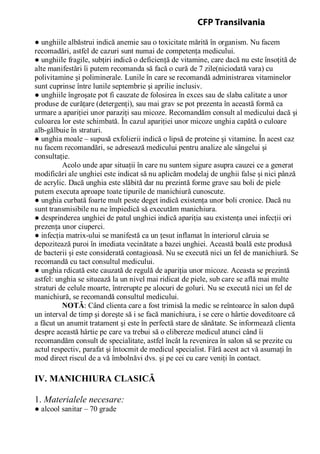 ● unghiile albăstrui indică anemie sau o toxicitate mărită în organism. Nu facem
recomadări, astfel de cazuri sunt numai de competenţa medicului.
● unghiile fragile, subţiri indică o deficienţă de vitamine, care dacă nu este însoţită de
alte manifestări îi putem recomanda să facă o cură de 7 zile(niciodată vara) cu
polivitamine şi poliminerale. Lunile în care se recomandă administrarea vitaminelor
sunt cuprinse între lunile septembrie şi aprilie inclusiv.
● unghiile îngroşate pot fi cauzate de folosirea în exces sau de slaba calitate a unor
produse de curăţare (detergenţi), sau mai grav se pot prezenta în această formă ca
urmare a apariţiei unor paraziţi sau micoze. Recomandăm consult al medicului dacă şi
culoarea lor este schimbată. În cazul apariţiei unor micoze unghia capătă o culoare
alb-gălbuie în straturi.
● unghia moale – supusă exfolierii indică o lipsă de proteine şi vitamine. În acest caz
nu facem recomandări, se adresează medicului pentru analize ale sângelui şi
consultaţie.
Acolo unde apar situaţii în care nu suntem sigure asupra cauzei ce a generat
modificări ale unghiei este indicat să nu aplicăm modelaj de unghii false şi nici pânză
de acrylic. Dacă unghia este slăbită dar nu prezintă forme grave sau boli de piele
putem executa aproape toate tipurile de manichiură cunoscute.
● unghia curbată foarte mult peste deget indică existenţa unor boli cronice. Dacă nu
sunt transmisibile nu ne împiedică să executăm manichiura.
● desprinderea unghiei de patul unghiei indică apariţia sau existenţa unei infecţii ori
prezenţa unor ciuperci.
● infecţia matrix-ului se manifestă ca un ţesut inflamat în interiorul căruia se
depozitează puroi în imediata vecinătate a bazei unghiei. Această boală este produsă
de bacterii şi este considerată contagioasă. Nu se execută nici un fel de manichiură. Se
recomandă cu tact consultul medicului.
● unghia rdicată este cauzată de regulă de apariţia unor micoze. Aceasta se prezintă
astfel: unghia se situează la un nivel mai ridicat de piele, sub care se află mai multe
straturi de celule moarte, întrerupte pe alocuri de goluri. Nu se execută nici un fel de
manichiură, se recomandă consultul medicului.
NOTĂ: Când clienta care a fost trimisă la medic se reîntoarce în salon după
un interval de timp şi doreşte să i se facă manichiura, i se cere o hârtie doveditoare că
a făcut un anumit tratament şi este în perfectă stare de sănătate. Se informează clienta
despre această hârtie pe care va trebui să o elibereze medicul atunci când îi
recomandăm consult de specialitate, astfel încât la revenirea în salon să se prezite cu
actul respectiv, parafat şi întocmit de medicul specialist. Fără acest act vă asumaţi în
mod direct riscul de a vă îmbolnăvi dvs. şi pe cei cu care veniţi în contact.
IV. MANICHIURA CLASICĂ
1. Materialele necesare:
● alcool sanitar – 70 grade
CFP Transilvania
 