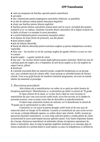 ● vată sau tampoane de bumbac speciale pentru manichiură
● şerveţele
● ulei vitaminizant pentru împingerea cuticulelor (Johnson, cu parafină)
● un bol de mărime redusă pentru înmuierea degetelor
● cleşte sau foarfece pentru tăierea unghiilor
● foarfece pentru tăierea cuticulelor (numai dacă sunt în exces, niciodată din proprie
iniţiativă şi se va explica, clientului riscurile tăierii cuticulelor cât şi faptul că peste tot
în ţările civilizate s-a renunţat la acest procedeu)
● o cremă hidratantă pentru executarea masajului mâinii
● un beţişor de lemn (lemn de portocal), sau din plastic
● perie pentru unghii
● pile de diferite abrazităţi
● bureţi de diferite abrazităţi pentru lustruirea unghiei şi pentru îndepărtarea oricăror
impurităţi
● base coat – lac incolor cu rol de a proteja unghia de agenţii chimici cu care ea vine
în contact
● pastă unghii – o gamă variată de culori
● top coat – lac incolor folosit numai după aplicarea pastei colorante. Rolul lui este de
a proteja pasta de unghii, de a o împiedica să sară de pe unghie şi de a da unghiei un
aspect lucios, plăcut
● dizolvant
● o perniţă executată dintr-un material moale, acoperită întotdeauna cu un prosop
mic, sau o ţesătură mică de culoare albă. Acest prosop se schimbă înainte de fiecare
clientă. Vom avea grijă funcţie de numărul clientelor programate, să avem un număr
identic de materiale şi prosoape.
2. Descrierea procedurii:
Atât clienta cât şi manichiurista vor trebui să se spele pe mâini înainte de
începerea manichiurii. Manichiurista se va dezinfecta pe mâini cu alcool de 70 grade.
În lipsa clientei de la masă, se va face încă o dată un scurt inventar al
materialelor de care vom avea nevoie astfel încât, să nu fim nevoite să le căutăm în
prezenţa acesteia, ceea ce poate creea idea de dezordine şi neprofesionalism.
Evident toate ustensilele înainte de utilizare vor fi dezinfectate în alcool de
70 grade sau în sterilizatorul cu ultra violete.
Ustensilele se vor aşeza în partea dreaptă, astfel încât să fie mai uşor de
manevrat când vor începe să fie utilizate. Lacurile şi cosmeticele de care avem nevoie
vor sta pe o măsuţă alăturată separat, cu vedere direct spre clientă. Astfel, aceasta pe
parcursul efectuării manichiurii, va avea timp suficient pentru a studia paleta de culori
economisind în acest mod timpul necesar aplicării pastei. Este foarte important înainte
de a începe efectuarea manichiurii să informăm clienta că repetarea operaţiunii de
tăiere a cuticulelor, duce în timp la apariţia unghiilor încărnate şi se cunoaşte deja în
lumea medicală că o pieliţă tăiată în mod repetat, nu duce la îndepărtarea ei definitivă,
CFP Transilvania
 