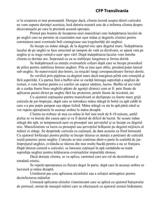 ci la creşterea ei mai pronunţată. Desigur dacă, clienta insistă asupra tăierii cuticulei
ne vom supune dorinţei acestuia, însă datoria noastră este de a informa clienta despre
dezavantajele pe care le prezintă această operaţie.
Primul pas înainte de începerea unei manichiuri este îndepărtarea lacului de
pe unghii care ne permite să examinăm mai uşor mâna şi degetele clientei pentru
constatarea unei eventuale boli contagioase sau iregularităţi ale unghiei.
Se începe cu mâna stângă, de la degetul mic spre degetul mare. Îndepărtarea
lacului de pe unghii se face umezind un tampon de vată cu dizolvant, se apasă vata pe
unghie şi se trage rotind-o uşor spre vârf. După îndepărtarea lacului vom întreba
clienta ce dorinţe are. Împreună cu ea se stabileşte lungimea şi forma dorită.
Se îndepărtează cu atenţie eventualele colţuri după care se începe procedeul
de pilire pentru stabilirea formei unghiei. Pila se ţine uşor oblic, presând puţin lateral
sub unghie. Se manevrează dus-întors, cu mişcări lungi corespunzătoare formei dorite.
Se verifică prin pipăirea cu degetul mare dacă marginea pilită este rotunjită şi
fără asperităţi. Cu partea fină a buffer-ului se curăţă întreaga suprafaţă a unghiei de
resturi, o vom lustrui pentru a-i conferi un aspect sănătos, lucios. Buffer-ul are rolul
de a curăţa foarte bine unghiile pătate de agenţii chimici cum ar fi: pete lăsate de
aplicarea pastei direct pe unghie fără lac protector, petele lăsate de nicotină, etc
Cu ajutorul cuţitaşului pentru manichiură se dezlipeşte cu foarte mare grijă
cuticula de jur-împrejur, după care se introduce mâna stângă în bolul cu apă caldă în
care s-a pus puţin şampon sau săpun lichid. Mâna stângă va sta în apă până când se
vor repeta operaţiunile în aceeaşi ordine la mâna dreaptă.
Clienta nu trebuie să stea cu mâna în bol mai mult de 8-10 minute, astfel
pielea se va încreţi din cauza apei şi va fi destul de dificil de lucrat. Se scoate mâna
stângă din apă, se tamponează uşor cu prosopul sau şerveţelul şi se începe cu degetul
mic. Manichiurista va lucra cu prosopul sau şerveţelul înfăşurat pe degetul mijlociu al
mâinii ei stângi. Se desprinde cuticula cu cuţitaşul, de data aceasta ea fiind înmuiată.
Cu ajutorul forfecuţei pentru pieliţe se începe tăierea cu atenţie a porţiunii de cuticulă
ieşită puternic peste unghie. Cuticula se taie continuu dintr-o parte în cealaltă de jur-
împrejurul unghiei, evitându-se tăierea din mai multe bucăţi pentru a nu se franjura.
După tăierea corectă a cuticulei, se înmoaie cuţitaşul în apă curăţându-se toată
suprafaţa unghiei pentru înlăturarea eventualelor impurităţi rămase.
Dacă doreşte clienta, se va aplica, carminul care are rol de dezinfectant şi
totodată estetic.
Se repetă operaţiunea cu fiecare deget în parte, după care în aceeaşi ordine se
lucrează şi mâna dreaptă.
Următorul pas este aplicarea alcoolului sau a soluţiei antiseptice pentru
dezinfectarea mâinilor.
Urmează aplicarea uleiului vitaminizant care se aplică cu ajutorul beţişorului
de portocal, urmat de masajul mâinii care se efectuează cu ajutorul cremei hidratante.
CFP Transilvania
 