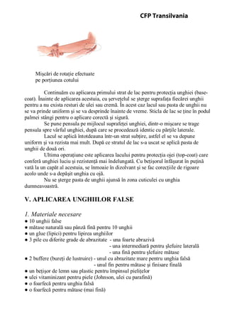 Mişcări de rotaţie efectuate
pe porţiunea cotului
Continuăm cu aplicarea primului strat de lac pentru protecţia unghiei (base-
coat). Înainte de aplicarea acestuia, cu şerveţelul se şterge suprafaţa fiecărei unghii
pentru a nu exista resturi de ulei sau cremă. În acest caz lacul sau pasta de unghii nu
se va prinde uniform şi se va desprinde înainte de vreme. Sticla de lac se ţine în podul
palmei stângi pentru o aplicare corectă şi sigură.
Se pune pensula pe mijlocul suprafeţei unghiei, dintr-o mişcare se trage
pensula spre vârful unghiei, după care se procedează identic cu părţile laterale.
Lacul se aplică întotdeauna într-un strat subţire, astfel el se va depune
uniform şi va rezista mai mult. După ce stratul de lac s-a uscat se aplică pasta de
unghii de două ori.
Ultima operaţiune este aplicarea lacului pentru protecţia ojei (top-coat) care
conferă unghiei luciu şi rezistenţă mai îndelungată. Cu beţişorul înfăşurat în puţină
vată la un capăt al acestuia, se înmoaie în dizolvant şi se fac corecţiile de rigoare
acolo unde s-a depăşit unghia cu ojă.
Nu se şterge pasta de unghii ajunsă în zona cuticulei cu unghia
dumneavoastră.
V. APLICAREA UNGHIILOR FALSE
1. Materiale necesare
● 10 unghii false
● mătase naturală sau pânză fină pentru 10 unghii
● un glue (lipici) pentru lipirea unghiilor
● 3 pile cu diferite grade de abrazitate - una foarte abrazivă
- una intermediară pentru şlefuire laterală
- una fină pentru şlefuire mătase
● 2 buffere (bureţi de lustruire) - unul cu abrazitate mare pentru unghia falsă
- unul fin pentru mătase şi finisare finală
● un beţişor de lemn sau plastic pentru împinsul pieliţelor
● ulei vitaminizant pentru piele (Johnson, ulei cu parafină)
● o foarfecă pentru unghia falsă
● o foarfecă pentru mătase (mai fină)
CFP Transilvania
 