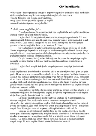 ● base coat – lac de protecţie a unghiei împotriva agenţilor chimici ce aduc modificări
de formă şi culoare unghiei naturale(pastă de unghii, nicotină, etc.)
● paste de unghii într-o gamă divers colorată
● top coat – lac de protecţie a pastei de unghii
● cremă hidratantă pentru masajul mâinii
2. Aplicarea unghiilor false
Primul pas înainte de aplicarea efectivă a unghiei false este spălarea mâinilor
atât ale clientei cât şi ale dumneavoastră.
Unghia falsă de lungă durată poate rezista pe unghie aproximativ 2 ½ luni.
Această durată de timp este condiţionată şi de executarea unei întreţineri odată la cel
mult 10 zile. Dacă această întreţinere nu este făcută la timp sau deloc nu putem
garanta rezistenţă unghiilor false pe perioada de 2 ½luni.
Se va efectua dezinfectarea mâinilor manichiuristei cu alcool de 70 grade.
Se vor alege unghiile potrivite în funcţie de mărimea unghiilor clientei. Se vor şterge
unghiile clientei cu acetonă pentru a îndepărta grăsimea care dacă există poate duce la
pierderea unghiei înaintea termenului stabilit.
Cu pila intermediară (ca abrazivitate) vom face vom face o priză pe unghia
naturală, şlefuind din loc în loc uşor pentru o mai bună aplicare şi stabilizare a
lipiciului.
Unghia falsă se aplică de jos în sus prin presarea ştanţei pe jumătate de
unghie.
Dacă unghia nu se prinde imediat înseamnă că s-a aplicat ori prea mult glue, ori prea
puţin. Deasemenea se recomandă ca mâinile să nu fie transpirate, încălzite deoarece în
contact cu o sursă de căldură lipiciul nu face priză perfect pe unghie. Dacă, constatăm
că au rămas bule de aer sub unghia falsă sau zone unde lipiciul nu a ajuns, completăm
cu glue până când sub toată suprafaţa unghiei false se află lipici. O unghie care are
goluri de aer sau care nu a fost prinsă exact pe unghie se desprinde de unghia naturală
înaintea termenului stabilit.
După aplicare se stabileşte lungimea unghiei de comun acord cu clienta şi se
scurtează cu ajutorul forfecuţei pentru unghie. Se pileşte cu pila medie vârful unghiei
de jur împrejur, în formatul dorit de clientă.
Se începe operaţiunea de pilire efectivă a unghiei. Se pileşte începând de
deasupra unghiei false, acolo unde aceasta se uneşte cu unghia naturală.
Atenţie! evitaţi să migraţi cu pila de unghie falsă (foarte abrazivă) pe unghia naturală
pentru că o subţiaţi, ceea ce în timp poate crea neplăceri persoanei căreia i-am aplicat
unghii false. Pe unghia naturală se poate utiliza pila fină sau buffer-ul fin.
După ce s-a şlefuit grosul unghiei false cu pila foarte abrazivă, se pileşte
restul până la finisare cu pila medie. Unghia falsă se consideră a fi bine finisată atunci
când ea se contopeşte cu unghia naturală, fără a se simţi trecerea dintre cele două
unghii. Cu partea medie ca abrazivitate a buretelui, nivelăm şi lustruim ambele
unghii în aşa fel încât unghia falsă să se confunde cu cea naturală.
CFP Transilvania
 