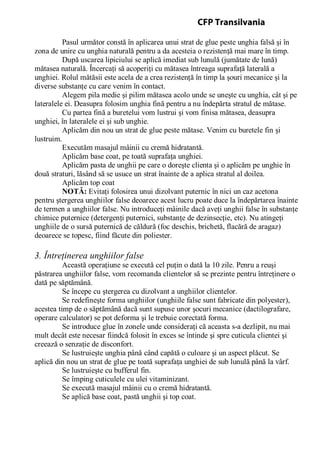 Pasul următor constă în aplicarea unui strat de glue peste unghia falsă şi în
zona de unire cu unghia naturală pentru a da acesteia o rezistenţă mai mare în timp.
După uscarea lipiciului se aplică imediat sub lunulă (jumătate de lună)
mătasea naturală. Încercaţi să acoperiţi cu mătasea întreaga suprafaţă laterală a
unghiei. Rolul mătăsii este acela de a crea rezistenţă în timp la şouri mecanice şi la
diverse substanţe cu care venim în contact.
Alegem pila medie şi pilim mătasea acolo unde se uneşte cu unghia, cât şi pe
lateralele ei. Deasupra folosim unghia fină pentru a nu îndepărta stratul de mătase.
Cu partea fină a buretelui vom lustrui şi vom finisa mătasea, deasupra
unghiei, în lateralele ei şi sub unghie.
Aplicăm din nou un strat de glue peste mătase. Venim cu buretele fin şi
lustruim.
Executăm masajul mâinii cu cremă hidratantă.
Aplicăm base coat, pe toată suprafaţa unghiei.
Aplicăm pasta de unghii pe care o doreşte clienta şi o aplicăm pe unghie în
două straturi, lăsând să se usuce un strat înainte de a aplica stratul al doilea.
Aplicăm top coat
NOTĂ: Evitaţi folosirea unui dizolvant puternic în nici un caz acetona
pentru ştergerea unghiilor false deoarece acest lucru poate duce la îndepărtarea înainte
de termen a unghiilor false. Nu introduceţi mâinile dacă aveţi unghii false în substanţe
chimice puternice (detergenţi puternici, substanţe de dezinsecţie, etc). Nu atingeţi
unghiile de o sursă puternică de căldură (foc deschis, brichetă, flacără de aragaz)
deoarece se topesc, fiind făcute din poliester.
3. Întreţinerea unghiilor false
Această operaţiune se execută cel puţin o dată la 10 zile. Penru a reuşi
păstrarea unghiilor false, vom recomanda clientelor să se prezinte pentru întreţinere o
dată pe săptămână.
Se începe cu ştergerea cu dizolvant a unghiilor clientelor.
Se redefineşte forma unghiilor (unghiile false sunt fabricate din polyester),
acestea timp de o săptămână dacă sunt supuse unor şocuri mecanice (dactilografare,
operare calculator) se pot deforma şi le trebuie corectată forma.
Se introduce glue în zonele unde consideraţi că aceasta s-a dezlipit, nu mai
mult decât este necesar fiindcă folosit în exces se întinde şi spre cuticula clientei şi
creează o senzaţie de disconfort.
Se lustruieşte unghia până când capătă o culoare şi un aspect plăcut. Se
aplică din nou un strat de glue pe toată suprafaţa unghiei de sub lunulă până la vârf.
Se lustruieşte cu bufferul fin.
Se împing cuticulele cu ulei vitaminizant.
Se execută masajul mâinii cu o cremă hidratantă.
Se aplică base coat, pastă unghii şi top coat.
CFP Transilvania
 