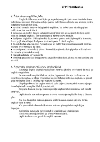 4. Înlocuirea unghiilor false
Unghiile false care sunt lipite pe suprafaţa unghiei pot cauza răniri dacă sunt
îndepărtate incorect. Utilizaţi o soluţie pentru îndepărtarea uleiului sau acetona pentru
îndepărtarea unghiilor false.
● serviciul complet anterior îndepărtării unghiilor. Va trebui doar să adăugaţi un
buffer trusei de manichiură.
● înmuierea unghiilor. Puneţi suficient îndepărtător într-un recipient de sticlă astfel
încât să acopere unghiile. Înmuiaţi unghiile pentru câteva minute.
● dezlipirea unghiilor. Utilizaţi un băţ de portocal pentru a dezlipi unghiile înmuiate.
Aveţi grijă să nu forţaţi dezlipirea pentru că poate fi rănită unghia.
● folosiţi buffer-ul pe unghie. Aplicaţi uşor un buffer fin pe unghia naturală pentru a
înlătura orice rămăşiţe de lipici.
● recondiţionaţi cuticulele şi pielea. Recondiţionaţi cuticulele şi pielea utilizând ulei
de cuticule şi cremă de masaj.
● realizaţi celelalte servicii dorite
● terminaţi procedura de îndepărtare a unghiilor false dacă, clienta nu mai doreşte alte
servicii.
5. Reparaţia unghiilor false cu unghie falsă
Se şterge unghia clientei cu dizolvant pentru a elimina orice urmă de pastă de
unghii sau grăsime.
În zona unde unghia falsă s-a rupt se degresează din nou cu dizolvant, se
completează cu glue, se alege o bucată de unghie falsă de mărimea rupturii, se picură
glue pe unghia falsă şi se lipeşte pe ruptura existentă.
Se pileşte bucata de unghie anexată celei deja existente până aceasta ajunge
la acelaşi nivel cu unghia falsă deja existentă.
Se pune din nou glue pe toată suprafaţa unghiei false imediat de sub lunulă
spre vârf.
Aplicăm din nou mătase pentru a creşte rezistenţa unghiei în timp şi din nou
glue.
Cu pila fină pilim mătasea până se uniformizează şi dăm din nou formă
unghiei ca la început.
Cu partea fină a buretelui lustruim mătasea şi unghia întreagă de jur
împrejur.
Se împing cuticulele cu beţişorul şi se aplică ulei vitaminizant.
Se execută masajul mâinii cu cremă vitaminizantă.
Aplicăm base coat, pastă de unghii, top coat.
CFP Transilvania
 
