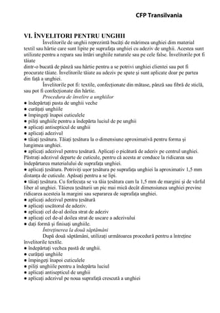 VI. ÎNVELITORI PENTRU UNGHII
Învelitorile de unghii reprezintă bucăţi de mărimea unghiei dim material
textil sau hârtie care sunt lipite pe suprafaţa unghiei cu adeziv de unghii. Acestea sunt
utilizate pentru a repara sau întări unghiile naturale sau pe cele false. Învelitorile pot fi
tăiate
dintr-o bucată de pânză sau hârtie pentru a se potrivi unghiei clientei sau pot fi
procurate tăiate. Învelitorile tăiate au adeziv pe spate şi sunt aplicate doar pe partea
din faţă a unghiei.
Învelitorile pot fi: textile, confecţionate din mătase, pânză sau fibră de sticlă,
sau pot fi confecţionate din hârtie.
Procedura de învelire a unghiilor
● îndepărtaţi pasta de unghii veche
● curăţaţi unghiile
● împingeţi înapoi cuticulele
● piliţi unghiile pentru a îndepărta luciul de pe unghii
● aplicaţi antisepticul de unghii
● aplicaţi adezivul
● tăiaţi ţesătura. Tăiaţi ţesătura la o dimensiune aproximativă pentru forma şi
lungimea unghiei.
● aplicaţi adezivul pentru ţesătură. Aplicaţi o picătură de adeziv pe centrul unghiei.
Păstraţi adezivul departe de cuticule, pentru că acesta ar conduce la ridicarea sau
îndepărtarea materialului de suprafaţa unghiei.
● aplicaţi ţesătura. Potriviţi uşor ţesătura pe suprafaţa unghiei la aproximativ 1,5 mm
distanţa de cuticule. Apăsaţi pentru a se lipi.
● tăiaţi ţesătura. Cu forfecuţa se va tăia ţesătura cam la 1,5 mm de margini şi de vărful
liber al unghiei. Tăierea ţesăturii un pic mai mică decât dimensiunea unghiei previne
ridicarea acesteia la margini sau separarea de suprafaţa unghiei.
● aplicaţi adezivul pentru ţesătură
● aplicaţi uscătorul de adeziv.
● aplicaţi cel de-al doilea strat de adeziv
● aplicaţi cel de-al doilea strat de uscare a adezivului
● daţi formă şi finisaţi unghiile.
Întreţinerea la două săptămâni
După două săptămâni, utilizaţi următoarea procedură pentru a întreţine
învelitorile textile.
● îndepărtaţi vechea pastă de unghii.
● curăţaţi unghiile
● împingeţi înapoi cuticulele
● piliţi unghiile pentru a îndepărta luciul
● aplicaţi antisepticul de unghii
● aplicaţi adezivul pe noua suprafaţă crescută a unghiei
CFP Transilvania
 