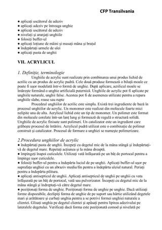 ● aplicaţi uscătorul de adeziv
● aplicaţi adeziv pe întreaga unghie
● aplicaţi uscătorul de adeziv
● nivelaţi şi aranjaţi unghiile
● folosiţi buffer-ul
● aplicaţi loţiune de mâini şi masaţi mâna şi braţul
● îndepărtaţi urmele de ulei
● aplicaţi pasta de unghii
VII. ACRYLICUL
1. Definiţie, terminologie
Unghiile de acrylic sunt realizate prin combinarea unui produs lichid de
acrilic cu un produs de acrylic pudră. Cele două produse formează o biluţă moale ce
poate fi uşor modelată într-o formă de unghie. După aplicare, acrilicul moale se
întăreşte formând o unghie artificială puternică. Unghiile de acrylic pot fi aplicate pe
unghiile naturale, unghii false. Acestea pot fi de asemenea utilizate pentru a repara
unghiile slabe, roase sau rupte
Procedeul unghiilor de acrilic este simplu. Există trei ingrediente de bază în
procesul unghiilor de acrylic. Un monomer este realizat din molecule foarte mici
nelipite una de alta. Acrylicul lichid este un tip de monomer. Un polimer este format
din molecule corelate într-un lanţ lung şi formează de regulă o structură solidă.
Unghiile de acrylic finisate sunt polimeri. Un catalizator este un ingredient care
grăbeşte procesul de întărire. Acrylicul pudră utilizat este o combinaţie de polimer
construit şi catalizator. Procesul de formare a unghiei se numeşte polimerizare.
2.Procedura unghiilor de acrylic
● îndepărtaţi pasta de unghii. Începeţi cu degetul mic de la mâna stângă şi îndepărtaţi-
vă de degetul mare. Repetaţi acţiunea şi la mâna dreaptă.
● împingeţi înapoi cuticulele. Utilizaţi vată înfăşurată pe un băţ de portocal pentru a
împinge uşor cuticulele.
● folosiţi buffer-ul pentru a îndepărta luciul de pe unghii. Aplicaţi buffer-ul uşor pe
suprafaţa unghiei cu un abraziv mediu/fin pentru a îndepărta uleiul natural. Periaţi
pentru a îndepărta pilitura.
● aplicaţi antisepticul de unghii. Aplicaţi antisepticul de unghii pe unghii cu vata
înfăşurată pe un băţ de portocal, vată sau pulverizator. Începeţi cu degetul mic de la
mâna stângă şi îndreptaţi-vă către degetul mare.
● poziţionaţi forma de unghie. Poziţionaţi forma de unghie pe unghie. Dacă utilizaţi
forme dispozabile, dezlipiţi forma de unghie de pe suport sau hârtie utilizând degetele
mari şi arătătoare şi curbaţi unghia pentru a se potrivi formei unghiei naturale a
clientei. Glisaţi unghia pe degetul clientei şi apăsaţi pentru lipirea adezivului pe
lateralele degetului. Verificaţi dacă forma este poziţionată comod şi nivelată pe
CFP Transilvania
 