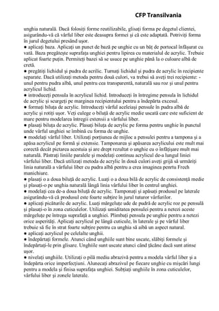 unghia naturală. Dacă folosiţi forme reutilizabile, glisaţi forma pe degetul clientei,
asigurându-vă că vârful liber este deasupra formei şi că este adaptată. Potriviţi forma
în jurul degetului presând uşor.
● aplicaţi baza. Aplicaţi un punct de bază pe unghie cu un băţ de portocal înfăşurat cu
vată. Baza pregăteşte suprafaţa unghiei pentru lipirea cu materialul de acrylic. Trebuie
aplicat foarte puţin. Permiteţi bazei să se usuce pe unghie până la o culoare albă de
cretă.
● pregătiţi lichidul şi pudra de acrilic. Turnaţi lichidul şi pudra de acrylic în recipiente
separate. Dacă utilizaţi metoda pentru două culori, va trebui să aveţi trei recipiente: -
unul pentru pudra albă, unul pentru cea transparentă, naturală sau roz şi unul pentru
acrylicul lichid.
● introduceţi pensula în acrylicul lichid. Introduceţi în întregime pensula în lichidul
de acrylic şi scurgeţi pe marginea recipientului pentru a îndepărta excesul.
● formaţi biluţa de acrylic. Introduceţi vârful aceleiaşi pensule în pudra albă de
acrylic şi rotiţi uşor. Veţi culege o biluţă de acrylic medie uscată care este suficient de
mare pentru modelarea întregii extensii a vârfului liber.
● plasaţi biluţa de acrylic. Plasaţi biluţa de acrylic pe forma pentru unghie în punctul
unde vârful unghiei se îmbină cu forma de unghie.
● modelaţi vârful liber. Utilizaţi porţiunea de mijloc a pensulei pentru a tampona şi a
apăsa acrylicul pe formă şi extensie. Tamponarea şi apăsarea acrylicului este mult mai
corectă decât pictarea acestuia şi are drept rezultat o unghie cu o înfăţişare mult mai
naturală. Păstraţi liniile paralele şi modelaţi continuu acrylicul de-a lungul liniei
vârfului liber. Dacă utilizaţi metoda de acrylic în două culori aveţi grijă să urmăriţi
linia naturală a vârfului liber cu pudra albă pentru a crea imaginea penrtu Frech
manichiure.
● plasaţi o a doua biluţă de acrylic. Luaţi o a doua bilă de acrylic de consistenţă medie
şi plasaţi-o pe unghia naturală lângă linia vârfului liber în centrul unghiei.
● modelaţi cea de-a doua biluţă de acrylic. Tamponaţi şi apăsaţi produsul pe laterale
asigurându-vă că produsul este foarte subţire în jurul tuturor vârfurilor.
● aplicaţi picăturile de acrylic. Luaţi mărgeluţe ude de pudră de acrylic roz pe pensulă
şi plasaţi-o în zona cuticulelor. Utilizaţi umiditatea pensulei pentru a netezi aceste
mărgeluţe pe întrega suprafaţă a unghiei. Plimbaţi pensula pe unghie pentru a netezi
orice asperităţi. Aplicaţi acrylicul pe lângă cuticule, în laterale şi pe vârful liber
trebuie să fie în strat foarte subţire pentru ca unghia să aibă un aspect natural.
● aplicaţi acrylicul pe celelalte unghii.
● îndepărtaţi formele. Atunci când unghiile sunt bine uscate, slăbiţi formele şi
îndepărtaţi-le prin glisare. Unghiile sunt uscate atunci când ţăcăne dacă sunt atinse
uşor.
● nivelaţi unghiile. Utilizaţi o pilă mediu abrazivă pentru a modela vârful liber şi a
îndepărta orice imperfecţiuni. Alunecaţi abrazivul pe fiecare unghie cu mişcări lungi
pentru a modela şi finisa suprafaţa unghiei. Subţiaţi unghiile în zona cuticulelor,
vârfului liber şi zonele laterale.
CFP Transilvania
 