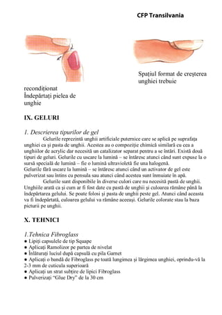 Spaţiul format de creşterea
unghiei trebuie
recondiţionat
Îndepărtaţi pielea de
unghie
IX. GELURI
1. Descrierea tipurilor de gel
Gelurile reprezintă unghii artificiale puternice care se aplică pe suprafaţa
unghiei ca şi pasta de unghii. Acestea au o compoziţie chimică similară cu cea a
unghiilor de acrylic dar necesită un catalizator separat pentru a se întări. Există două
tipuri de geluri. Gelurile cu uscare la lumină – se întăresc atunci când sunt expuse la o
sursă specială de lumină – fie o lumină ultravioletă fie una halogenă.
Gelurile fără uscare la lumină – se întăresc atunci când un activator de gel este
pulverizat sau întins cu pensula sau atunci când acestea sunt înmuiate în apă.
Gelurile sunt disponibile în diverse culori care nu necesită pastă de unghii.
Unghiile arată ca şi cum ar fi fost date cu pastă de unghii şi culoarea rămâne până la
îndepărtarea gelului. Se poate folosi şi pasta de unghii peste gel. Atunci când aceasta
va fi îndepărtată, culoarea gelului va rămâne aceeaşi. Gelurile colorate stau la baza
picturii pe unghii.
X. TEHNICI
1.Tehnica Fibroglass
● Lipiţi capsulele de tip Squape
● Aplicaţi Ramolizor pe partea de nivelat
● Înlăturaţi luciul după capsulă cu pila Garnet
● Aplicaţi o bandă de Fibroglass pe toată lungimea şi lărgimea unghiei, oprindu-vă la
2-3 mm de cuticula superioară
● Aplicaţi un strat subţire de lipici Fibroglass
● Pulverizaţi “Glue Dry” de la 30 cm
CFP Transilvania
 