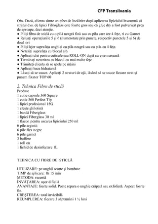 Obs. Dacă, clienta simte un efect de încălzire după aplicarea lipiciului înseamnă că
stratul dvs. de lipici Fibroglass este foarte gros sau că glue dry a fost pulverizat prea
de aproape, deci atenţie.
● Piliţi fibra de sticlă cu o pilă neagră fină sau cu pila care are 4 feţe, ri cu Garnet
● Reluaţi operaţiunile 5 şi 6 (numerotate prin puncte, respectiv punctele 5 şi 6) de
două ori
● Piliţi lejer suprafaţa unghiei cu pila neagră sau cu pila cu 4 feţe.
● Neteziţi suprafaţa cu blocul alb.
● Aplicaţi ulei pentru cuticule sau ROLL-ON după care se masează
● Terminaţi netezirea cu blocul cu mai multe feţe
● Trimiteţi clienta să se spele pe mâini
● Aplicaţi baza hidratantă
● Lăsaţi să se usuce. Aplicaţi 2 straturi de ojă, lăsând să se usuce fiecare strat şi
punem fixator TOP 60
2. Tehnica Fibre de sticlă
Produse
1 cutie capsule 360 Square
1 cutie 360 Perfect Tip
1 lipici profesional 15G
1 cleşte ghilotină
1 bandă Fiberglass
1 lipici Fiberglass 30 ml
1 flacon pentru uscarea lipiciului 250 ml
6 pile argintii
6 pile flex negre
6 pile garnet
3 buffere
1 roll on
1 lichid de dezinfectare 1L
TEHNICA CU FIBRE DE STICLĂ
UTILIZARE: pe unghii scurte şi bombate
TIMP de aplicare: 1h 15 min
METODA: recentă
ÎNVĂŢAREA: uşor dificilă
AVANTAJE: foarte solid. Poate repara o unghie crăpată sau exfoliată. Aspect foarte
fin.
CREŞTEREA: total invizibilă
REUMPLEREA: fiecare 3 săptămâni 1 ½ luni
CFP Transilvania
 
