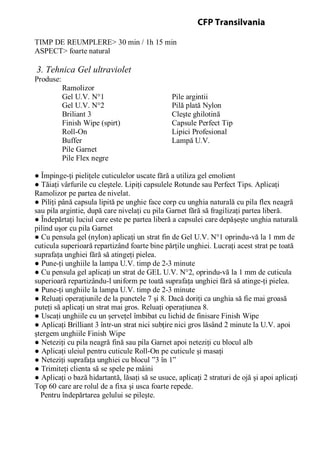 TIMP DE REUMPLERE> 30 min / 1h 15 min
ASPECT> foarte natural
3. Tehnica Gel ultraviolet
Produse:
Ramolizor
Gel U.V. N°1 Pile argintii
Gel U.V. N°2 Pilă plată Nylon
Briliant 3 Cleşte ghilotină
Finish Wipe (spirt) Capsule Perfect Tip
Roll-On Lipici Profesional
Buffer Lampă U.V.
Pile Garnet
Pile Flex negre
● Împinge-ţi pieliţele cuticulelor uscate fără a utiliza gel emolient
● Tăiaţi vârfurile cu cleştele. Lipiţi capsulele Rotunde sau Perfect Tips. Aplicaţi
Ramolizor pe partea de nivelat.
● Piliţi până capsula lipită pe unghie face corp cu unghia naturală cu pila flex neagră
sau pila argintie, după care nivelaţi cu pila Garnet fără să fragilizaţi partea liberă.
● Îndepărtaţi luciul care este pe partea liberă a capsulei care depăşeşte unghia naturală
pilind uşor cu pila Garnet
● Cu pensula gel (nylon) aplicaţi un strat fin de Gel U.V. N°1 oprindu-vă la 1 mm de
cuticula superioară repartizând foarte bine părţile unghiei. Lucraţi acest strat pe toată
suprafaţa unghiei fără să atingeţi pielea.
● Pune-ţi unghiile la lampa U.V. timp de 2-3 minute
● Cu pensula gel aplicaţi un strat de GEL U.V. N°2, oprindu-vă la 1 mm de cuticula
superioară repartizându-l uniform pe toată suprafaţa unghiei fără să atinge-ţi pielea.
● Pune-ţi unghiile la lampa U.V. timp de 2-3 minute
● Reluaţi operaţiunile de la punctele 7 şi 8. Dacă doriţi ca unghia să fie mai groasă
puteţi să aplicaţi un strat mai gros. Reluaţi operaţiunea 8.
● Uscaţi unghiile cu un şerveţel îmbibat cu lichid de finisare Finish Wipe
● Aplicaţi Brilliant 3 într-un strat nici subţire nici gros lăsând 2 minute la U.V. apoi
ştergem unghiile Finish Wipe
● Neteziţi cu pila neagră fină sau pila Garnet apoi neteziţi cu blocul alb
● Aplicaţi uleiul pentru cuticule Roll-On pe cuticule şi masaţi
● Neteziţi suprafaţa unghiei cu blocul ”3 în 1”
● Trimiteţi clienta să se spele pe mâini
● Aplicaţi o bază hidartantă, lăsaţi să se usuce, aplicaţi 2 straturi de ojă şi apoi aplicaţi
Top 60 care are rolul de a fixa şi usca foarte repede.
Pentru îndepărtarea gelului se pileşte.
CFP Transilvania
 