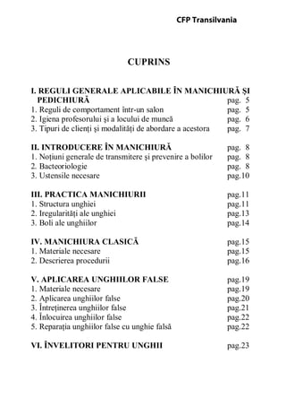 CUPRINS
I. REGULI GENERALE APLICABILE ÎN MANICHIURĂ ŞI
PEDICHIURĂ pag. 5
1. Reguli de comportament într-un salon pag. 5
2. Igiena profesorului şi a locului de muncă pag. 6
3. Tipuri de clienţi şi modalităţi de abordare a acestora pag. 7
II. INTRODUCERE ÎN MANICHIURĂ pag. 8
1. Noţiuni generale de transmitere şi prevenire a bolilor pag. 8
2. Bacteoriologie pag. 8
3. Ustensile necesare pag.10
III. PRACTICA MANICHIURII pag.11
1. Structura unghiei pag.11
2. Iregularităţi ale unghiei pag.13
3. Boli ale unghiilor pag.14
IV. MANICHIURA CLASICĂ pag.15
1. Materiale necesare pag.15
2. Descrierea procedurii pag.16
V. APLICAREA UNGHIILOR FALSE pag.19
1. Materiale necesare pag.19
2. Aplicarea unghiilor false pag.20
3. Întreţinerea unghiilor false pag.21
4. Înlocuirea unghiilor false pag.22
5. Reparaţia unghiilor false cu unghie falsă pag.22
VI. ÎNVELITORI PENTRU UNGHII pag.23
CFP Transilvania
 