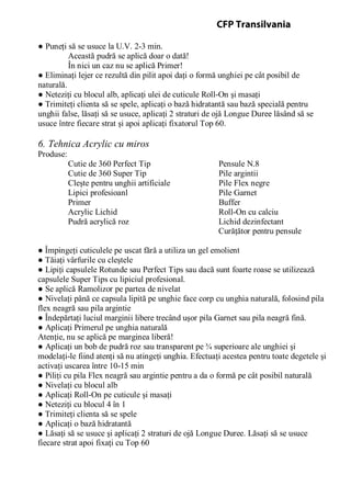 ● Puneţi să se usuce la U.V. 2-3 min.
Această pudră se aplică doar o dată!
În nici un caz nu se aplică Primer!
● Eliminaţi lejer ce rezultă din pilit apoi daţi o formă unghiei pe cât posibil de
naturală.
● Neteziţi cu blocul alb, aplicaţi ulei de cuticule Roll-On şi masaţi
● Trimiteţi clienta să se spele, aplicaţi o bază hidratantă sau bază specială pentru
unghii false, lăsaţi să se usuce, aplicaţi 2 straturi de ojă Longue Duree lăsând să se
usuce între fiecare strat şi apoi aplicaţi fixatorul Top 60.
6. Tehnica Acrylic cu miros
Produse:
Cutie de 360 Perfect Tip Pensule N.8
Cutie de 360 Super Tip Pile argintii
Cleşte pentru unghii artificiale Pile Flex negre
Lipici profesioanl Pile Garnet
Primer Buffer
Acrylic Lichid Roll-On cu calciu
Pudră acrylică roz Lichid dezinfectant
Curăţător pentru pensule
● Împingeţi cuticulele pe uscat fără a utiliza un gel emolient
● Tăiaţi vârfurile cu cleştele
● Lipiţi capsulele Rotunde sau Perfect Tips sau dacă sunt foarte roase se utilizează
capsulele Super Tips cu lipiciul profesional.
● Se aplică Ramolizor pe partea de nivelat
● Nivelaţi până ce capsula lipită pe unghie face corp cu unghia naturală, folosind pila
flex neagră sau pila argintie
● Îndepărtaţi luciul marginii libere trecând uşor pila Garnet sau pila neagră fină.
● Aplicaţi Primerul pe unghia naturală
Atenţie, nu se aplică pe marginea liberă!
● Aplicaţi un bob de pudră roz sau transparent pe ¾ superioare ale unghiei şi
modelaţi-le fiind atenţi să nu atingeţi unghia. Efectuaţi acestea pentru toate degetele şi
activaţi uscarea între 10-15 min
● Piliţi cu pila Flex neagră sau argintie pentru a da o formă pe cât posibil naturală
● Nivelaţi cu blocul alb
● Aplicaţi Roll-On pe cuticule şi masaţi
● Neteziţi cu blocul 4 în 1
● Trimiteţi clienta să se spele
● Aplicaţi o bază hidratantă
● Lăsaţi să se usuce şi aplicaţi 2 straturi de ojă Longue Duree. Lăsaţi să se usuce
fiecare strat apoi fixaţi cu Top 60
CFP Transilvania
 