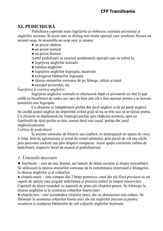 XI. PEDICHIURĂ
Pedichiura cuprinde toate îngrijirile ce trebuiesc acordate piciorului şi
unghiilor acestuia. În acest sens se disting mai multe operaţii care urmăresc fiecare un
anumit scop, în ansamblu un scop unic şi anume:
● un picior sănătos
● un picior normal
● un picior frumos
Astfel pedichiurii se execută următoarele operaţii care se referă la:
● îngrijirea unghiilor normale
● estetica unghiilor
● îngrijirea unghiilor îngroşate, încarnate
● extragerea bătăturilor îngroşate
● tăierea straturilor cornoase de pe falange, călcâi şi talpă
● masajul piciorului, etc
Îngrijirea şi estetica unghiilor:
Îngrijirea unghiilor normale se efectuează după ce picioarele au stat în apă
caldă cu bicarbonat de sodiu sau sare de baie atât cât a fost necesar pentru a se înmuia
ţesuturile mai îngroşate.
Cu chiureta se îndepărtează pieliţa din jurul unghiei şi de pe patul unghiei.
Se curăţă şanţul unghiei de impurităţi având grijă să nu se irite sau să se răzuie pielea.
Cu chiureta se deplasează (se împinge) pieliţa spre rădăcina acesteia, apoi cu
foarfecele de tăiat pieliţe se taie, numai dacă este cazul, pieliţa din jurul
unghiei(cuticula).
Cabina de pedichiură
În incinta salonului de frizerie sau coafură, se amenajează un spaţiu de circa
4-5mp, ferit de aglomeraţie şi izolat de restul salonului, prin pereţi de zid sau sticlă,
prin paravane cochete sau prin draperii compacte. Acest spaţiu constituie cabina de
pedichiură, respectiv locul de muncă al pedichiuristei.
1. Ustensile necesare
● foarfecele – este de mic format, are lamele de tăiere ascuţite şi drepte (necurbate).
Se utilizează la tăierea straturilor cornoase de la extremitatea exterioară a falangelor,
la tăierea unghiilor şi al colţurilor
● cleştele mare – este compus din 2 braţe puternice, unul din ele fiind prevăzut cu un
suport de sprijin care asigură stabilitatea şi precizia mâinii în timpul manevrării.
Capetele de tăiere seamănă cu capetele de prins ale cleştelui patent. Se foloseşte la
tăierea unghiilor şi la scoaterea colţurilor foarte mari.
● cleştele mic - este asemănător cleştelui mare, dar cu dimensiuni mai reduse. Se
foloseşte la scoaterea colţurilor foarte mici ale ale unghiilor precum şi pentru
scoaterea şi curăţarea bătăturilor de sub colţurile unghiilor încărnate.
CFP Transilvania
 