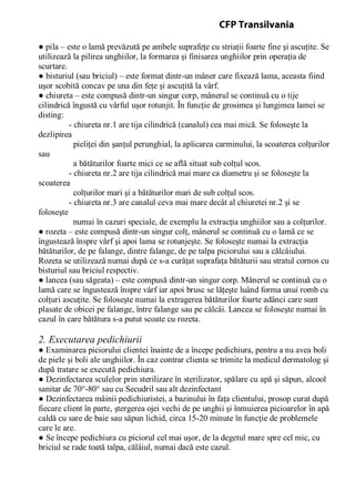 ● pila – este o lamă prevăzută pe ambele suprafeţe cu striaţii foarte fine şi ascuţite. Se
utilizează la pilirea unghiilor, la formarea şi finisarea unghiilor prin operaţia de
scurtare.
● bisturiul (sau briciul) – este format dintr-un mâner care fixează lama, aceasta fiind
uşor scobită concav pe una din feţe şi ascuţită la vârf.
● chiureta – este compusă dintr-un singur corp, mânerul se continuă cu o tije
cilindrică îngustă cu vârful uşor rotunjit. În funcţie de grosimea şi lungimea lamei se
disting:
- chiureta nr.1 are tija cilindrică (canalul) cea mai mică. Se foloseşte la
dezlipirea
pieliţei din şanţul perunghial, la aplicarea carminului, la scoaterea colţurilor
sau
a bătăturilor foarte mici ce se află situat sub colţul scos.
- chiureta nr.2 are tija cilindrică mai mare ca diametru şi se foloseşte la
scoaterea
colţurilor mari şi a bătăturilor mari de sub colţul scos.
- chiureta nr.3 are canalul ceva mai mare decât al chiuretei nr.2 şi se
foloseşte
numai în cazuri speciale, de exemplu la extracţia unghiilor sau a colţurilor.
● rozeta – este compusă dintr-un singur colţ, mânerul se continuă cu o lamă ce se
îngustează înspre vârf şi apoi lama se rotunjeşte. Se foloseşte numai la extracţia
bătăturilor, de pe falange, dintre falange, de pe talpa piciorului sau a călcâiului.
Rozeta se utilizează numai după ce s-a curăţat suprafaţa bătăturii sau stratul cornos cu
bisturiul sau briciul respectiv.
● lancea (sau săgeata) – este compusă dintr-un singur corp. Mânerul se continuă cu o
lamă care se îngustează înspre vârf iar apoi brusc se lăţeşte luând forma unui romb cu
colţuri ascuţite. Se foloseşte numai la extragerea bătăturilor foarte adânci care sunt
plasate de obicei pe falange, între falange sau pe călcâi. Lancea se foloseşte numai în
cazul în care bătătura s-a putut scoate cu rozeta.
2. Executarea pedichiurii
● Examinarea piciorului clientei înainte de a începe pedichiura, pentru a nu avea boli
de piele şi boli ale unghiilor. În caz contrar clienta se trimite la medicul dermatolog şi
după tratare se execută pedichiura.
● Dezinfectarea sculelor prin sterilizare în sterilizator, spălare cu apă şi săpun, alcool
sanitar de 70°-80° sau cu Secudril sau alt dezinfectant
● Dezinfectarea mâinii pedichiuristei, a bazinului în faţa clientului, prosop curat după
fiecare client în parte, ştergerea ojei vechi de pe unghii şi înmuierea picioarelor în apă
caldă cu sare de baie sau săpun lichid, circa 15-20 minute în funcţie de problemele
care le are.
● Se începe pedichiura cu piciorul cel mai uşor, de la degetul mare spre cel mic, cu
briciul se rade toată talpa, călâiul, numai dacă este cazul.
CFP Transilvania
 