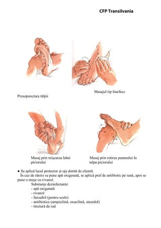 Masajul tip foarfece
Presopunctura tălpii
Masaj prin mişcarea labei Masaj prin rotirea pumnului în
piciorului talpa piciorului
● Se aplică lacul protector şi oja dorită de clientă.
În caz de rănire se pune apă oxigenată, se aplică praf de antibiotic pe rană, apoi se
pune o meşe cu rivanol.
Substanţe dezinfectante:
- apă oxigenată
- rivanol
- Secudril (pentru scule)
- antibiotice (ampicilină, oxacilină, sinerdol)
- tinctură de iod
CFP Transilvania
 