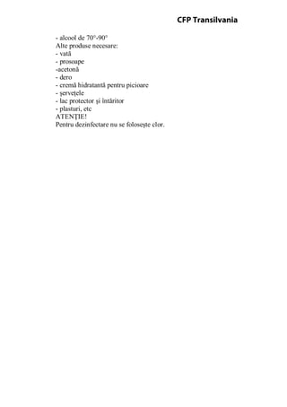 - alcool de 70°-90°
Alte produse necesare:
- vată
- prosoape
-acetonă
- dero
- cremă hidratantă pentru picioare
- şerveţele
- lac protector şi întăritor
- plasturi, etc
ATENŢIE!
Pentru dezinfectare nu se foloseşte clor.
CFP Transilvania
 