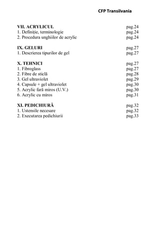 VII. ACRYLICUL pag.24
1. Definiţie, terminologie pag.24
2. Procedura unghiilor de acrylic pag.24
IX. GELURI pag.27
1. Descrierea tipurilor de gel pag.27
X. TEHNICI pag.27
1. Fibroglass pag.27
2. Fibre de sticlă pag.28
3. Gel ultraviolet pag.29
4. Capsule + gel ultraviolet pag.30
5. Acrylic fară miros (U.V.) pag.30
6. Acrylic cu miros pag.31
XI. PEDICHIURĂ pag.32
1. Ustensile necesare pag.32
2. Executarea pedichiurii pag.33
CFP Transilvania
 