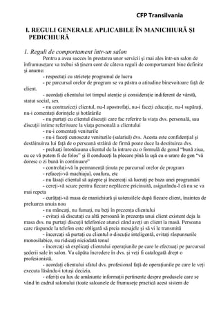 I. REGULI GENERALE APLICABILE ÎN MANICHIURĂ ŞI
PEDICHIURĂ
1. Reguli de comportament într-un salon
Pentru a avea succes în prestarea unor servicii şi mai ales într-un salon de
înfrumuseţare va trebui să ţinem cont de câteva reguli de comportament bine definite
şi anume:
- respectaţi cu stricteţe programul de lucru
- pe parcursul orelor de program se va păstra o atitudine binevoitoare faţă de
client.
- acordaţi clientului tot timpul atenţie şi consideraţie indiferent de vârstă,
statut social, sex
- nu contraziceţi clientul, nu-l apostrofaţi, nu-i faceţi educaţie, nu-l supăraţi,
nu-i comentaţi dorinţele şi hotărârile
- nu purtaţi cu clientul discuţii care fac referire la viaţa dvs. personală, sau
discuţii intime referitoare la viaţa personală a clientului
- nu-i comentaţi veniturile
- nu-i faceţi cunoscute veniturile (salariul) dvs. Acesta este confidenţial şi
destăinuirea lui faţă de o persoană străină de firmă poate duce la destituirea dvs.
- preluaţi întotdeauna clientul de la intrare cu o formulă de genul “bună ziua,
cu ce vă putem fi de folos” şi îl conduceţi la plecare pînă la uşă cu o urare de gen “vă
doresc o zi bună în continuare”
- controlaţi-vă în permanenţă ţinuta pe parcursul orelor de program
- refaceţi-vă machiajul, coafura, etc
- nu lăsaţi clientul să aştepte şi încercaţi să lucraţi pe baza unei programări
- cereţi-vă scuze pentru fiecare neplăcere pricinuită, asigurându-l că nu se va
mai repeta
- curăţaţi-vă masa de manichiură şi ustensilele după fiecare client, înaintea de
preluarea unuia nou
- nu mâncaţi, nu fumaţi, nu beţi în prezenţa clientului
- evitaţi să discutaţi cu altă persoană în prezenţa unui client existent deja la
masa dvs. nu purtaţi discuţii telefonice atunci când aveţi un client la masă. Persoana
care răspunde la telefon este obligată să preia mesajele şi să vi le transmită
- încercaţi să purtaţi cu clientul o discuţie inteligentă, evitaţi răspunsurile
monosilabice, nu ridicaţi niciodată tonul
- încercaţi să explicaţi clientului operaţiunile pe care le efectuaţi pe parcursul
şederii sale în salon. Va căpăta încredere în dvs. şi veţi fi catalogată drept o
profesionistă.
- acordaţi clientului sfatul dvs. profesional faţă de operaţiunile pe care le veţi
executa lăsându-i totuşi decizia.
- oferiţi cu lux de amănunte informaţii pertinente despre produsele care se
vând în cadrul salonului (toate saloanele de frumuseţe practică acest sistem de
CFP Transilvania
 