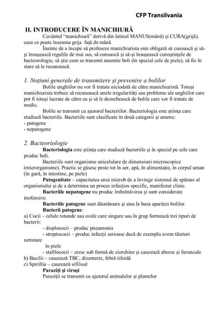 II. INTRODUCERE ÎN MANICHIURĂ
Cuvântul “manichiură” derivă din latinul MANUS(mână) şi CURA(grijă),
ceea ce poate însemna grija faţă de mână
Înainte de a începe să profeseze manichiurista este obligată să cunoască şi să-
şi însuşească regulile de mai sus, să cunoască şi să-şi însuşească cunoştinţele de
bacteorologie, să ştie cum se transmit anumite boli (în special cele de piele), să fie în
stare să le recunoască.
1. Noţiuni generale de transmitere şi prevenire a bolilor
Bolile unghiilor nu vor fi tratate niciodată de către manichiuristă. Totuşi
manichiurista trebuie să recunoască unele iregularităţi sau probleme ale unghiilor care
pot fi totuşi lucrate de către ea şi să le deosebească de bolile care vor fi tratate de
medic.
Bolile se transmit cu ajutorul bacteriilor. Bacteriologia este ştiinţa care
studiază bacteriile. Bacteriile sunt clasificate în două categorii şi anume:
- patogene
- nepatogene
2. Bacteoriologie
Bacteriologia este ştiinţa care studiază bacteriile şi în special pe cele care
produc boli.
Bacteriile sunt organisme unicelulare de dimensiuni microscopice
(microrganisme). Practic se găsesc peste tot în aer, apă, în alimentaţie, în corpul uman
(în gură, în intestine, pe piele)
Patogenitate – capacitatea unui microb de a învinge sistemul de apărare al
organismului şi de a determina un proces infecţios specific, manifestat clinic.
Bacteriile nepatogene nu produc îmbolnăvirea şi sunt considerate
inofensive.
Bacteriile patogene sunt dăunătoare şi stau la baza apariţiei bolilor.
Bacterii patogene:
a) Cocii – celule rotunde sau ovale care singure sau în grup formează trei tipuri de
bacterii:
- displococii – produc pneumonia
- streptococii – produc infecţii serioase dacă de exemplu avem tăieturi
netratate
în piele
- stafilococii – cresc sub formă de ciorchine şi cauzează abcese şi furuncule
b) Bacilii – cauzează TBC, dizenterie, febră tifoidă
c) Spirillia – cauzează sifilisul
Paraziţi şi viruşi
Paraziţii se transmit cu ajutorul animalelor şi plantelor
CFP Transilvania
 