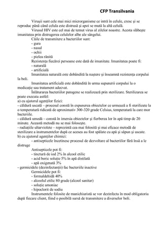 Viruşii sunt cele mai mici microrganisme ce intră în celule, cresc şi se
reproduc până când celula este distrusă şi apoi se mută la altă celulă.
Virusul HIV este cel mai de temut virus al zilelor noastre. Acesta slăbeşte
imunitatea prin distrugerea celulelor albe ale sângelui.
Căile de transmitere a bacteriilor sunt:
- gura
- nasul
- ochii
- pielea rănită
Rezistenţa fiecărei persoane este dată de imunitate. Imunitatea poate fi:
- naturală
- artificială
Imunitatea naturală este dobândită la naştere şi înseamnă rezistenţa corpului
la boli.
Imunitatea artificială este dobândită în urma supunerii corpului la o
medicaţie sau tratament adecvat.
Înlăturarea bacteriilor patogene se realizează prin sterilizare. Sterilizarea se
poate executa astfel:
a) cu ajutorul agenţilor fizici:
- căldură uscată – procesul constă în expunerea obiectelor ce urmează a fi sterilizate la
o temperatură ridicată de aproximativ 300-320 grade Celsius, temperatură la care mor
bacteriile.
- căldură umedă – constă în imersia obiectelor şi fierberea lor în apă timp de 20
minute. Această metodă nu se mai foloseşte.
- radiaţiile ultarviolete – reprezintă cea mai folosită şi mai eficace metodă de
sterilizare a instrumentelor după ce acesea au fost spălate cu apă şi săpun şi uscate.
b) cu ajutorul agenţilor chimici:
- antisepticele încetinesc procesul de dezvoltare al bacteriilor fără însă a le
distruge
Antisepticele pot fi:
- tinctură de iod 2% în alcool etilic
- acid boric soluţie 5% în apă distilată
- apă oxigenată 3%
- germicidele (dezinfectanţii) fac bacteriile inactive
Germicidele pot fi:
- formaldehidă 40%
- alcoolul etilic 80 grade (alcool sanitar)
- soluţie amoniac
- hipoclorit de sodiu
Instrumentele folosite de manichiuristă se vor dezinfecta în mod obligatoriu
după fiecare client, fiind o posibilă sursă de transmitere a diverselor boli.
CFP Transilvania
 