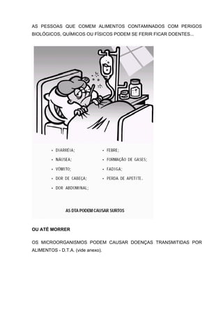 AS PESSOAS QUE COMEM ALIMENTOS CONTAMINADOS COM PERIGOS
BIOLÓGICOS, QUÍMICOS OU FÍSICOS PODEM SE FERIR FICAR DOENTES...
OU ATÉ MORRER
OS MICROORGANISMOS PODEM CAUSAR DOENÇAS TRANSMITIDAS POR
ALIMENTOS - D.T.A. (vide anexo).
 