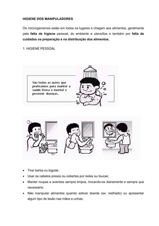 HIGIENE DOS MANIPULADORES
Os microrganismos estão em todos os lugares e chegam aos alimentos, geralmente
pela falta de higiene pessoal, do ambiente e utensílios e também por falta de
cuidados na preparação e na distribuição dos alimentos.
1. HIGIENE PESSOAL
• Tirar barba ou bigode;
• Usar os cabelos presos ou cobertos por redes ou toucas;
• Manter roupas e aventais sempre limpos, trocando-os diariamente e sempre que
necessário;
• Não manipular alimentos quando estiver doente (ex: resfriado) ou apresentar
algum tipo de lesão nas mãos e unhas;
 