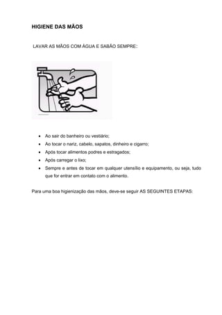 HIGIENE DAS MÃOS
LAVAR AS MÃOS COM ÁGUA E SABÃO SEMPRE:
• Ao sair do banheiro ou vestiário;
• Ao tocar o nariz, cabelo, sapatos, dinheiro e cigarro;
• Após tocar alimentos podres e estragados;
• Após carregar o lixo;
• Sempre e antes de tocar em qualquer utensílio e equipamento, ou seja, tudo
que for entrar em contato com o alimento.
Para uma boa higienização das mãos, deve-se seguir AS SEGUINTES ETAPAS:
 