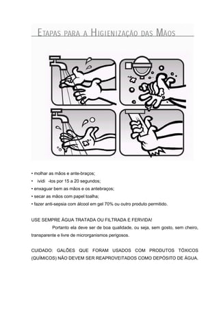 • molhar as mãos e ante-braços;
• ividi -los por 15 a 20 segundos;
• enxaguar bem as mãos e os antebraços;
• secar as mãos com papel toalha;
• fazer anti-sepsia com álcool em gel 70% ou outro produto permitido.
USE SEMPRE ÁGUA TRATADA OU FILTRADA E FERVIDA!
Portanto ela deve ser de boa qualidade, ou seja, sem gosto, sem cheiro,
transparente e livre de microrganismos perigosos.
CUIDADO: GALÕES QUE FORAM USADOS COM PRODUTOS TÓXICOS
(QUÍMICOS) NÃO DEVEM SER REAPROVEITADOS COMO DEPÓSITO DE ÁGUA.
 