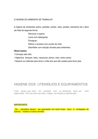 2-HIGIENE DO AMBIENTE DE TRABALHO
A higiene de ambientes (pisos, paredes, portas, ralos, janelas, banheiros etc.) deve
ser feita da seguinte forma:
Remover a sujeira;
Lavar com detergente;
Enxaguar;
Retirar o excesso com auxílio de rodo;
Desinfetar com solução clorada para ambientes.
Observações:
• Começar pelo alto;
• Higienizar tanques, ralos, vassouras, panos, rodo, entre outros;
• Separar os materiais para lavar o chão dos que são usados para lavar pias.
HIGIENE DOS UTENSÍLIOS E EQUIPAMENTOS
Tudo aquilo que entra em contatos com os alimentos deve ser bem
higienizado. Por isso deve ser feita a etapa da limpeza e desinfecção.
IMPORTANTE;
Os utensílios devem ser guardados em local limpo seco e protegidos de
poeiras, insetos e outros animais.
 