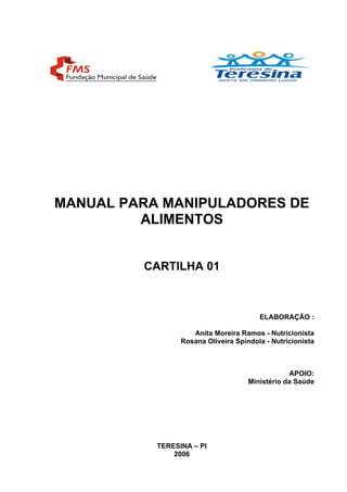 MANUAL PARA MANIPULADORES DE
ALIMENTOS
CARTILHA 01
ELABORAÇÃO :
Anita Moreira Ramos - Nutricionista
Rosana Oliveira Spindola - Nutricionista
APOIO:
Ministério da Saúde
TERESINA – PI
2006
 