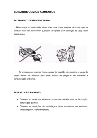 CUIDADOS COM OS ALIMENTOS
RECEBIMENTO DE MATÉRIAS PRIMAS
Nesta etapa o manipulador deve fazer uma breve seleção, de modo que os
produtos que não apresentem qualidade adequada (sem condição de uso) sejam
descartados.
As embalagens externas (como caixas de papelão, de madeira e sacos de
papel) devem ser retiradas para evitar entrada de pragas e não aumentar a
contaminação ambiental.
REGRAS DE RECEBIMENTO
• Observar no rótulo dos alimentos: prazos de validade, data de fabricação,
composição química;
• Observar as condições das embalagens (latas amassadas ou estufadas,
sacos rasgados, vidros trincados).
 