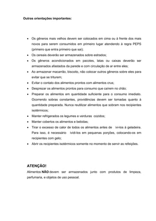 Outras orientações importantes:
• Os gêneros mais velhos devem ser colocados em cima ou à frente dos mais
novos para serem consumidos em primeiro lugar atendendo à regra PEPS
(primeiro que entra primeiro que sai);
• Os cereais deverão ser armazenados sobre estrados;
• Os gêneros acondicionados em pacotes, latas ou caixas deverão ser
armazenados afastados da parede e com circulação de ar entre eles;
• Ao armazenar macarrão, biscoito, não colocar outros gêneros sobre eles para
evitar que se triturem;
• Evitar o contato dos alimentos prontos com alimentos crus;
• Desprezar os alimentos prontos para consumo que caírem no chão;
• Preparar os alimentos em quantidade suficiente para o consumo imediato.
Ocorrendo sobras constantes, providências devem ser tomadas quanto à
quantidade preparada. Nunca reutilizar alimentos que sobram nos recipientes
isotérmicos;
• Manter refrigerados os legumes e verduras cozidos;
• Manter cobertos os alimentos e bebidas;
• Tirar o excesso de calor de todos os alimentos antes de ivi-los à geladeira.
Para isso, é necessário ividi-los em pequenas porções, colocando-os em
recipientes com gelo;
• Abrir os recipientes isotérmicos somente no momento de servir as refeições.
ATENÇÃO!
Alimentos NÃO devem ser armazenados junto com produtos de limpeza,
perfumaria, e objetos de uso pessoal.
 