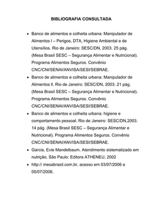 BIBLIOGRAFIA CONSULTADA
• Banco de alimentos e colheita urbana: Manipulador de
Alimentos l – Perigos, DTA, Higiene Ambiental e de
Utensílios. Rio de Janeiro: SESC/DN, 2003. 25 pág.
(Mesa Brasil SESC – Segurança Alimentar e Nutricional).
Programa Alimentos Seguros. Convênio
CNC/CNI/SENAI/ANVISA/SESI/SEBRAE.
• Banco de alimentos e colheita urbana: Manipulador de
Alimentos ll. Rio de Janeiro: SESC/DN, 2003. 21 pág.
(Mesa Brasil SESC – Segurança Alimentar e Nutricional).
Programa Alimentos Seguros. Convênio
CNC/CNI/SENAI/ANVISA/SESI/SEBRAE.
• Banco de alimentos e colheita urbana: higiene e
comportamento pessoal. Rio de Janeiro: SESC/DN,2003.
14 pág. (Mesa Brasil SESC – Segurança Alimentar e
Nutricional). Programa Alimentos Seguros. Convênio
CNC/CNI/SENAI/ANVISA/SESI/SEBRAE.
• Garcia, Evie Mandelbaum. Atendimento sistematizado em
nutrição. São Paulo: Editora ATHENEU, 2002
• http:// mesabrasil.com.br, acesso em 03/07/2006 e
05/07/2006.
 