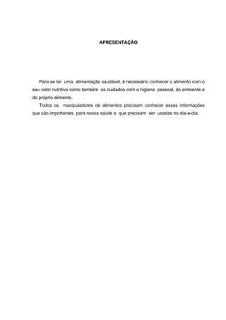 APRESENTAÇÃO
Para se ter uma alimentação saudável, é necessário conhecer o alimento com o
seu valor nutritivo como também os cuidados com a higiene pessoal, do ambiente e
do próprio alimento.
Todos os manipuladores de alimentos precisam conhecer essas informações
que são importantes para nossa saúde e que precisam ser usadas no dia-a-dia.
 