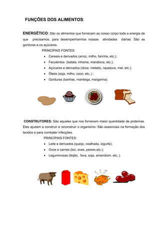FUNÇÕES DOS ALIMENTOS:
ENERGÉTICO: São os alimentos que fornecem ao nosso corpo toda a energia de
que precisamos, para desempenharmos nossas atividades diárias. São as
gorduras e os açúcares.
PRINCIPAIS FONTES:
• Cereais e derivados (arroz, milho, farinha, etc.);
• Feculentos: (batata, inhame, mandioca, etc.);
• Açúcares e derivados (doce, melado, rapadura, mel, etc.);
• Óleos (soja, milho, coco, etc,.) ;
• Gorduras (banhas, manteiga, margarina).
CONSTRUTORES: São aqueles que nos fornecem maior quantidade de proteínas.
Eles ajudam a construir e reconstruir o organismo. São essenciais na formação dos
tecidos e para combater infecções.
PRINCIPAIS FONTES:
• Leite e derivados (queijo, coalhada, iogurte);
• Ovos e carnes (boi, aves, peixes,etc.);
• Leguminosas (feijão, fava, soja, amendoim, etc,.).
 