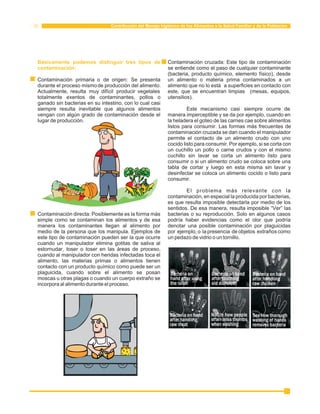 Contribución del Manejo higiénico de los Alimentos a la Salud Familiar y de la Población 
Básicamente podemos distinguir tres tipos de 
contaminación: 
Contaminación cruzada: Este tipo de contaminación 
se entiende como el paso de cualquier contaminante 
(bacteria, producto químico, elemento físico), desde 
Contaminación primaria o de origen: Se presenta un alimento o materia prima contaminados a un 
durante el proceso mismo de producción del alimento. alimento que no lo está a superficies en contacto con 
Actualmente, resulta muy difícil producir vegetales este, que se encuentran limpias (mesas, equipos, 
totalmente exentos de contaminantes, pollos o utensilios). 
ganado sin bacterias en su intestino, con lo cual casi 
siempre resulta inevitable que algunos alimentos Este mecanismo casi siempre ocurre de 
vengan con algún grado de contaminación desde el manera imperceptible y se da por ejemplo, cuando en 
lugar de producción. la heladera el goteo de las carnes cae sobre alimentos 
listos para consumir. Las formas más frecuentes de 
contaminación cruzada se dan cuando el manipulador 
permite el contacto de un alimento crudo con uno 
cocido listo para consumir. Por ejemplo, si se corta con 
un cuchillo un pollo o carne crudos y con el mismo 
cuchillo sin lavar se corta un alimento listo para 
consumir o si un alimento crudo se coloca sobre una 
tabla de cortar y luego en esta misma sin lavar y 
desinfectar se coloca un alimento cocido o listo para 
consumir. 
El problema más relevante con la 
contaminación, en especial la producida por bacterias, 
es que resulta imposible detectarla por medio de los 
sentidos. De esa manera, resulta imposible “Ver” las 
Contaminación directa: Posiblemente es la forma más bacterias o su reproducción. Solo en algunos casos 
simple como se contaminan los alimentos y de esa podría haber evidencias como el olor que podría 
manera los contaminantes llegan al alimento por denotar una posible contaminación por plaguicidas 
medio de la persona que los manipula. Ejemplos de por ejemplo, o la presencia de objetos extraños como 
este tipo de contaminación pueden ser la que ocurre un pedazo de vidrio o un tornillo. 
cuando un manipulador elimina gotitas de saliva al 
estornudar, toser o toser en las áreas de proceso, 
cuando al manipulador con heridas infectadas toca el 
alimento, las materias primas o alimentos tienen 
contacto con un producto químico como puede ser un 
plaguicida, cuando sobre el alimento se posan 
moscas u otras plagas o cuando un cuerpo extraño se 
incorpora al alimento durante el proceso. 
 