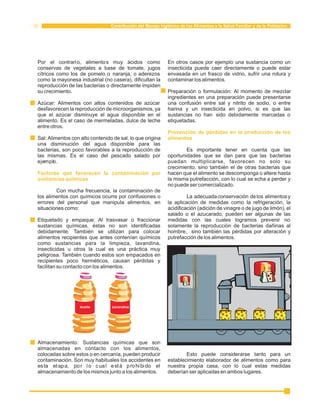 Contribución del Manejo higiénico de los Alimentos a la Salud Familiar y de la Población 
Por el contrario, alimentos muy ácidos como En otros casos por ejemplo una sustancia como un 
conservas de vegetales a base de tomate, jugos insecticida puede caer directamente o puede estar 
cítricos como los de pomelo o naranja, o aderezos envasada en un frasco de vidrio, sufrir una rotura y 
como la mayonesa industrial (no casera), dificultan la contaminar los alimentos. 
reproducción de las bacterias o directamente impiden 
su crecimiento. Preparación o formulación: Al momento de mezclar 
ingredientes en una preparación puede presentarse 
Azúcar: Alimentos con altos contenidos de azúcar una confusión entre sal y nitrito de sodio, o entre 
desfavorecen la reproducción de microorganismos, ya harina y un insecticida en polvo, si es que las 
que el azúcar disminuye el agua disponible en el sustancias no han sido debidamente marcadas o 
alimento. Es el caso de mermeladas, dulce de leche etiquetadas. 
entre otros. 
Prevención de pérdidas en la producción de los 
Sal: Alimentos con alto contenido de sal, lo que origina 
alimentos 
una disminución del agua disponible para las 
bacterias, son poco favorables a la reproducción de Es importante tener en cuenta que las 
las mismas. Es el caso del pescado salado por oportunidades que se dan para que las bacterias 
ejemplo. puedan multiplicarse, favorecen no solo su 
crecimiento, sino también el de otras bacterias que 
hacen que el alimento se descomponga o altere hasta 
la misma putrefacción, con lo cual se echa a perder y 
no puede ser comercializado. 
Factores que favorecen la contaminación por 
sustancias químicas 
Con mucha frecuencia, la contaminación de 
los alimentos con químicos ocurre por confusiones o La adecuada conservación de los alimentos y 
errores del personal que manipula alimentos, en la aplicación de medidas como la refrigeración, la 
situaciones como: acidificación (adición de vinagre o de jugo de limón), el 
salado o el azucarado, pueden ser algunas de las 
Etiquetado y empaque: Al trasvasar o fraccionar medidas con las cuales logramos prevenir no 
sustancias químicas, éstas no son identificadas solamente la reproducción de bacterias dañinas al 
debidamente. También se utilizan para colocar hombre, sino también las pérdidas por alteración y 
alimentos recipientes que antes contenían químicos putrefacción de los alimentos. 
como sustancias para la limpieza, lavandina, 
insecticidas u otros la cual es una práctica muy 
peligrosa. También cuando estos son empacados en 
recipientes poco herméticos, causan pérdidas y 
facilitan su contacto con los alimentos. 
Aceite Lavandina 
Almacenamiento: Sustancias químicas que son 
almacenadas en contacto con los alimentos, 
colocadas sobre estos o en cercanía, pueden producir Esto puede considerarse tanto para un 
contaminación. Son muy habituales los accidentes en establecimiento elaborador de alimentos como para 
es ta etapa, por lo cual está pro hi bido el nuestra propia casa, con lo cual estas medidas 
almacenamiento de los mismos junto a los alimentos. deberían ser aplicadas en ambos lugares. 
 